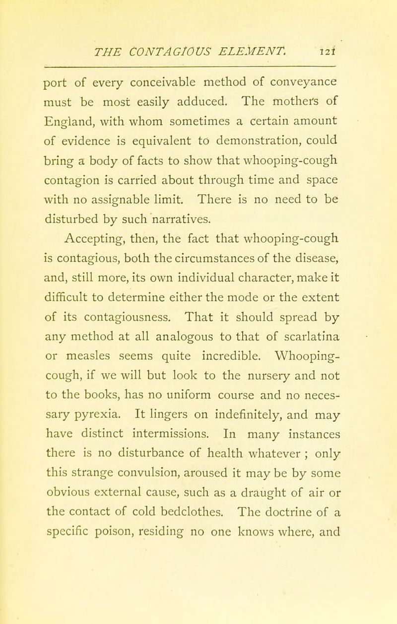 port of every conceivable method of conveyance must be most easily adduced. The mothers of England, with whom sometimes a certain amount of evidence is equivalent to demonstration, could bring a body of facts to show that whooping-cough contagion is carried about through time and space with no assignable limit. There is no need to be disturbed by such narratives. Accepting, then, the fact that whooping-cough is contagious, both the circumstances of the disease, and, still more, its own individual character, make it difficult to determine either the mode or the extent of its contagiousness. That it should spread by any method at all analogous to that of scarlatina or measles seems quite incredible. Whooping- cough, if we will but look to the nursery and not to the books, has no uniform course and no neces- sary pyrexia. It lingers on indefinitely, and may have distinct intermissions. In many instances there is no disturbance of health whatever ; only this strange convulsion, aroused it may be by some obvious external cause, such as a draught of air or the contact of cold bedclothes. The doctrine of a specific poison, residing no one knows where, and