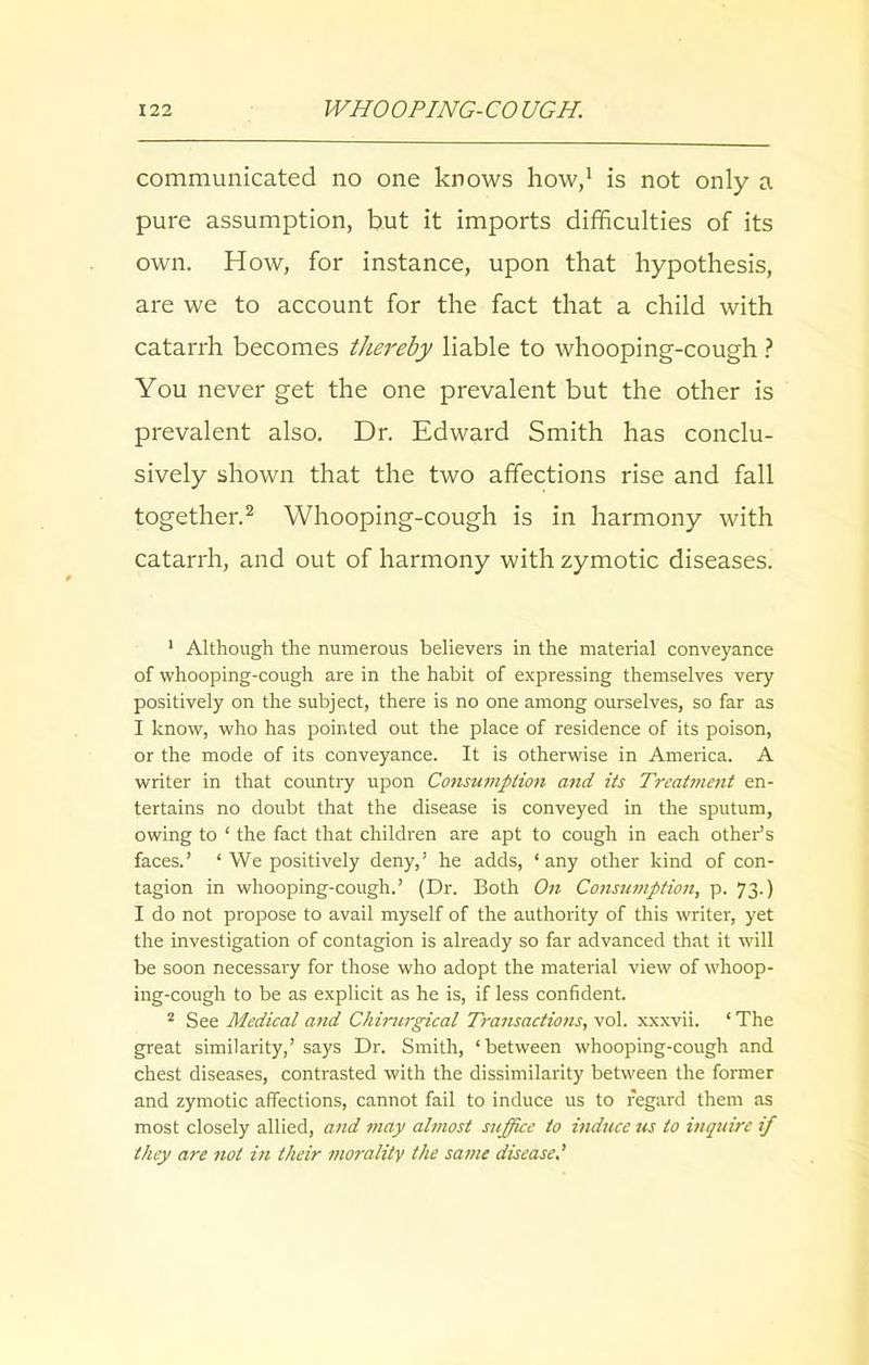 communicated no one knows how,1 is not only a pure assumption, but it imports difficulties of its own. How, for instance, upon that hypothesis, are we to account for the fact that a child with catarrh becomes thereby liable to whooping-cough ? You never get the one prevalent but the other is prevalent also. Dr. Edward Smith has conclu- sively shown that the two affections rise and fall together.2 Whooping-cough is in harmony with catarrh, and out of harmony with zymotic diseases. 1 Although the numerous believers in the material conveyance of whooping-cough are in the habit of expressing themselves very positively on the subject, there is no one among ourselves, so far as I know, who has pointed out the place of residence of its poison, or the mode of its conveyance. It is otherwise in America. A writer in that country upon Consumption and its Treatment en- tertains no doubt that the disease is conveyed in the sputum, owing to ‘ the fact that children are apt to cough in each other’s faces.’ ‘ We positively deny,’ he adds, ‘any other kind of con- tagion in whooping-cough.’ (Dr. Both On Consumption, p. 73.) I do not propose to avail myself of the authority of this writer, yet the investigation of contagion is already so far advanced that it will be soon necessary for those who adopt the material view of whoop- ing-cough to be as explicit as he is, if less confident. 2 See Medical and Chirurgical Transactions, vol. xxxvii. ‘ The great similarity,’ says Dr. Smith, ‘between whooping-cough and chest diseases, contrasted with the dissimilarity between the former and zymotic affections, cannot fail to induce us to regard them as most closely allied, and may almost suffice to induce us to inquire if they are not in their morality the same disease.’