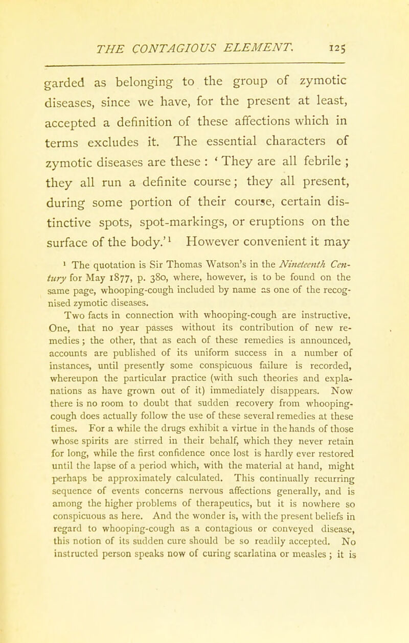 garded as belonging to the group of zymotic diseases, since we have, for the present at least, accepted a definition of these affections which in terms excludes it. The essential characters of zymotic diseases are these : ‘ They are all febrile ; they all run a definite course; they all present, during some portion of their course, certain dis- tinctive spots, spot-markings, or eruptions on the surface of the body.’1 However convenient it may 1 The quotation is Sir Thomas Watson’s in the Nineteenth Cen- tury for May 1877, p. 380, where, however, is to be found on the same page, whooping-cough included by name as one of the recog- nised zymotic diseases. Two facts in connection with whooping-cough are instructive. One, that no year passes without its contribution of new re- medies ; the other, that as each of these remedies is announced, accounts are published of its uniform success in a number of instances, until presently some conspicuous failure is recorded, whereupon the particular practice (with such theories and expla- nations as have grown out of it) immediately disappears. Now there is no room to doubt that sudden recovery from whooping- cough does actually follow the use of these several remedies at these times. For a while the drugs exhibit a virtue in the hands of those whose spirits are stirred in their behalf, which they never retain for long, while the first confidence once lost is hardly ever restored until the lapse of a period which, with the material at hand, might perhaps be approximately calculated. This continually recurring sequence of events concerns nervous affections generally, and is among the higher problems of therapeutics, but it is nowhere so conspicuous as here. And the wonder is, with the present beliefs in regard to whooping-cough as a contagious or conveyed disease, this notion of its sudden cure should be so readily accepted. No instructed person speaks now of curing scarlatina or measles ; it is