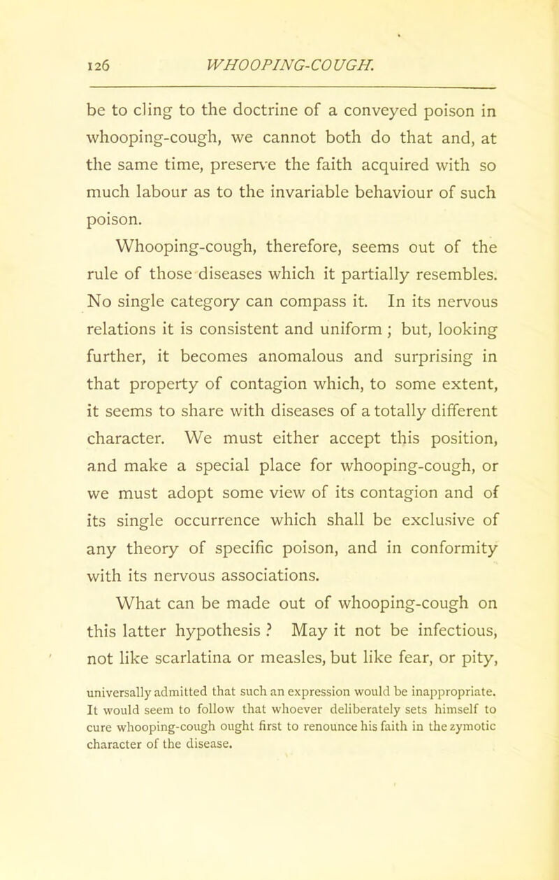 be to cling to the doctrine of a conveyed poison in whooping-cough, we cannot both do that and, at the same time, preserve the faith acquired with so much labour as to the invariable behaviour of such poison. Whooping-cough, therefore, seems out of the rule of those diseases which it partially resembles. No single category can compass it. In its nervous relations it is consistent and uniform ; but, looking further, it becomes anomalous and surprising in that property of contagion which, to some extent, it seems to share with diseases of a totally different character. We must either accept this position, and make a special place for whooping-cough, or we must adopt some view of its contagion and of its single occurrence which shall be exclusive of any theory of specific poison, and in conformity with its nervous associations. What can be made out of whooping-cough on this latter hypothesis ? May it not be infectious, not like scarlatina or measles, but like fear, or pity, universally admitted that such an expression would be inappropriate. It would seem to follow that whoever deliberately sets himself to cure whooping-cough ought first to renounce his faith in the zymotic character of the disease.