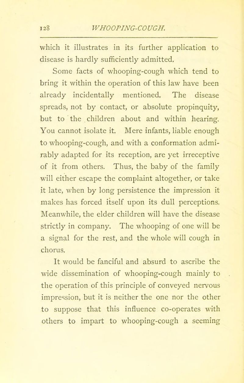 which it illustrates in its further application to disease is hardly sufficiently admitted. Some facts of whooping-cough which tend to bring it within the operation of this law have been already incidentally mentioned. The disease spreads, not by contact, or absolute propinquity, but to the children about and within hearing. You cannot isolate it. Mere infants, liable enough to whooping-cough, and with a conformation admi- rably adapted for its reception, are yet irreceptive of it from others. Thus, the baby of the family will either escape the complaint altogether, or take it late, when by long persistence the impression it makes has forced itself upon its dull perceptions. Meanwhile, the elder children will have the disease strictly in company. The whooping of one will be a signal for the rest, and the whole will cough in chorus. It would be fanciful and absurd to ascribe the wide dissemination of whooping-cough mainly to the operation of this principle of conveyed nervous impression, but it is neither the one nor the other to suppose that this influence co-operates with others to impart to whooping-cough a seeming