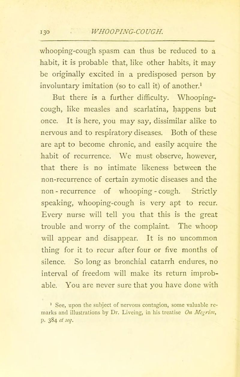 whooping-cough spasm can thus be reduced to a habit, it is probable that, like other habits, it may be originally excited in a predisposed person by involuntary imitation (so to call it) of another.1 But there is a further difficulty. Whooping- cough, like measles and scarlatina, happens but once. It is here, you may say, dissimilar alike to nervous and to respiratory diseases. Both of these are apt to become chronic, and easily acquire the habit of recurrence. We must observe, however, that there is no intimate likeness between the non-recurrence of certain zymotic diseases and the non - recurrence of whooping - cough. Strictly speaking, whooping-cough is very apt to recur. Every nurse will tell you that this is the great trouble and worry of the complaint. The whoop will appear and disappear. It is no uncommon thing for it to recur after four or five months of silence. So long as bronchial catarrh endures, no interval of freedom will make its return improb- able. You are never sure that you have done with ’ See, upon the subject of nervous contagion, some valuable re- marks and illustrations by Dr. Liveing, in his treatise On Megrim, p. 384 ct set/.