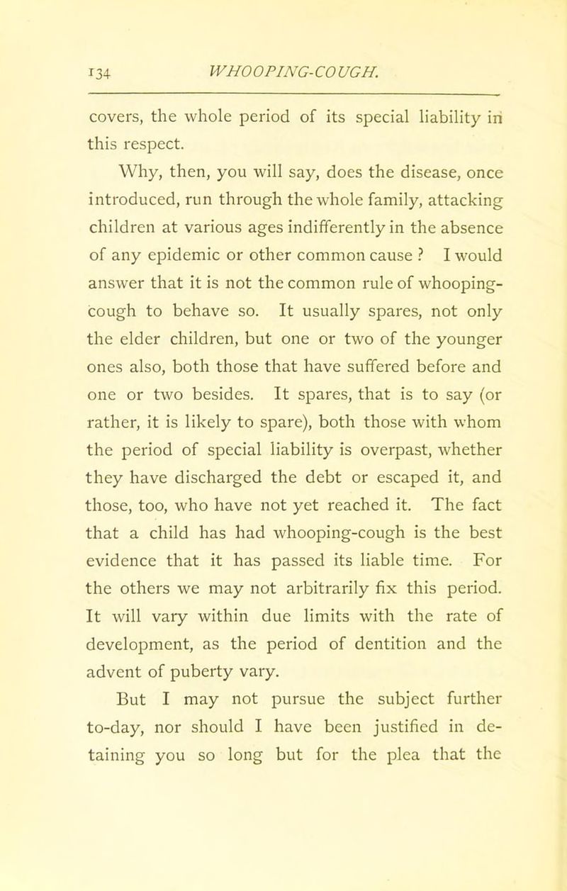covers, the whole period of its special liability in this respect. Why, then, you will say, does the disease, once introduced, run through the whole family, attacking children at various ages indifferently in the absence of any epidemic or other common cause ? I would answer that it is not the common rule of whooping- cough to behave so. It usually spares, not only the elder children, but one or two of the younger ones also, both those that have suffered before and one or two besides. It spares, that is to say (or rather, it is likely to spare), both those with whom the period of special liability is overpast, whether they have discharged the debt or escaped it, and those, too, who have not yet reached it. The fact that a child has had whooping-cough is the best evidence that it has passed its liable time. For the others we may not arbitrarily fix this period. It will vary within due limits with the rate of development, as the period of dentition and the advent of puberty vary. But I may not pursue the subject further to-day, nor should I have been justified in de- taining you so long but for the plea that the