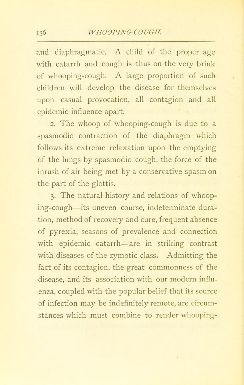 and diaphragmatic. A child of the proper age with catarrh and cough is thus on the very brink of whooping-cough. A large proportion of such children will develop the disease for themselves upon casual provocation, all contagion and all epidemic influence apart. 2. The whoop of whooping-cough is due to a spasmodic contraction of the diaphragm which follows its extreme relaxation upon the emptying of the lungs by spasmodic cough, the force of the inrush of air being met by a conservative spasm on the part of the glottis. 3. The natural history and relations of whoop- ing-cough—its uneven course, indeterminate dura- tion, method of recovery and cure, frequent absence of pyrexia, seasons of prevalence and connection with epidemic catarrh—are in striking contrast with diseases of the zymotic class. Admitting the fact of its contagion, the great commonness of the disease, and its association with our modern influ- enza, coupled with the popular belief that its source of infection may be indefinitely remote, are circum- stances which must combine to render whooping-