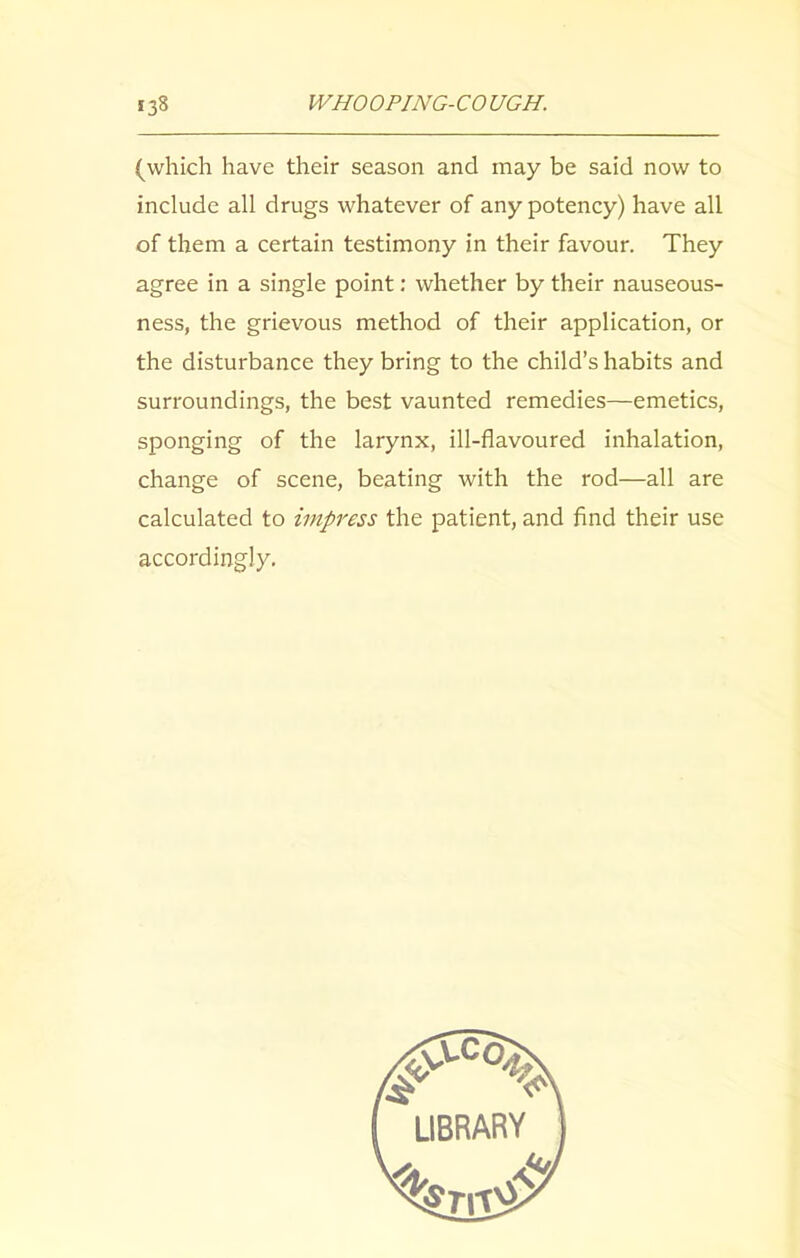 (which have their season and may be said now to include all drugs whatever of any potency) have all of them a certain testimony in their favour. They agree in a single point: whether by their nauseous- ness, the grievous method of their application, or the disturbance they bring to the child’s habits and surroundings, the best vaunted remedies—emetics, sponging of the larynx, ill-flavoured inhalation, change of scene, beating with the rod—all are calculated to impress the patient, and find their use accordingly. LIBRARY