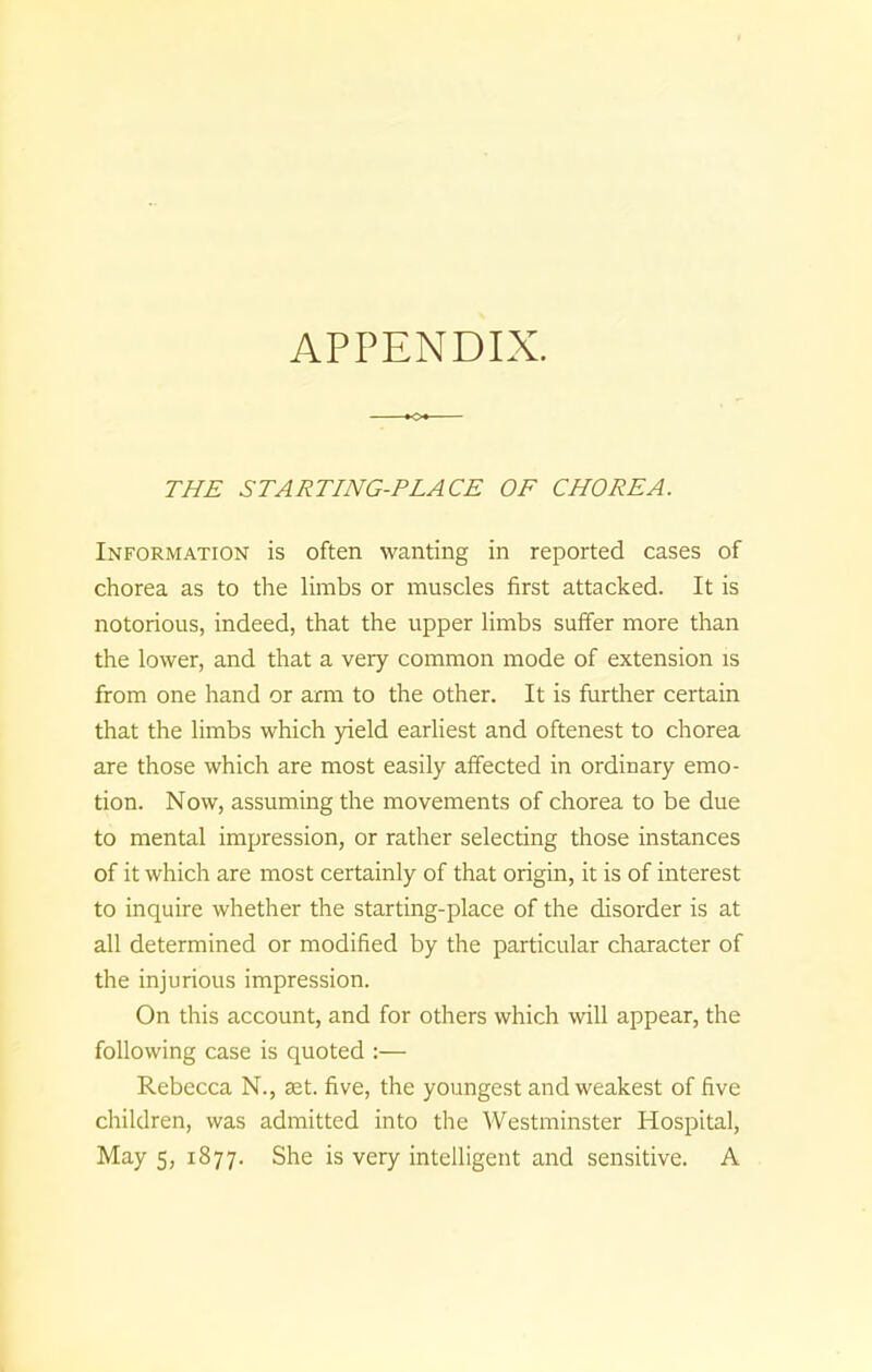 APPENDIX. THE STARTING-PLACE OF CHOREA. Information is often wanting in reported cases of chorea as to the limbs or muscles first attacked. It is notorious, indeed, that the upper limbs suffer more than the lower, and that a very common mode of extension is from one hand or arm to the other. It is further certain that the limbs which yield earliest and oftenest to chorea are those which are most easily affected in ordinary emo- tion. Now, assuming the movements of chorea to be due to mental impression, or rather selecting those instances of it which are most certainly of that origin, it is of interest to inquire whether the starting-place of the disorder is at all determined or modified by the particular character of the injurious impression. On this account, and for others which will appear, the following case is quoted Rebecca N., set. five, the youngest and weakest of five children, was admitted into the Westminster Hospital, May 5, 1877. She is very intelligent and sensitive. A