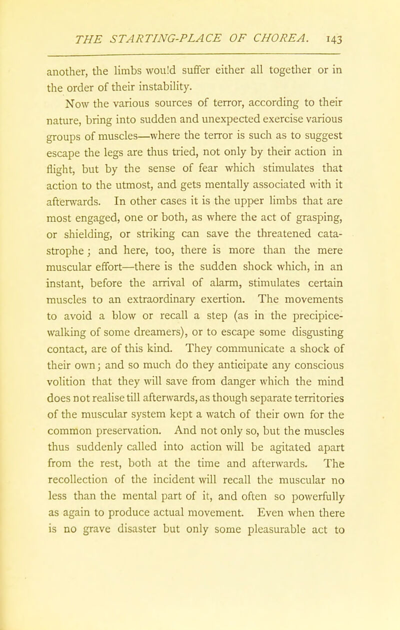 another, the limbs would suffer either all together or in the order of their instability. Now the various sources of terror, according to their nature, bring into sudden and unexpected exercise various groups of muscles—where the terror is such as to suggest escape the legs are thus tried, not only by their action in flight, but by the sense of fear which stimulates that action to the utmost, and gets mentally associated with it afterwards. In other cases it is the upper limbs that are most engaged, one or both, as where the act of grasping, or shielding, or striking can save the threatened cata- strophe ; and here, too, there is more than the mere muscular effort—there is the sudden shock which, in an instant, before the arrival of alarm, stimulates certain muscles to an extraordinary exertion. The movements to avoid a blow or recall a step (as in the precipice- walking of some dreamers), or to escape some disgusting contact, are of this kind. They communicate a shock of their own; and so much do they anticipate any conscious volition that they will save from danger which the mind does not realise till afterwards, as though separate territories of the muscular system kept a watch of their own for the common preservation. And not only so, but the muscles thus suddenly called into action will be agitated apart from the rest, both at the time and afterwards. The recollection of the incident will recall the muscular no less than the mental part of it, and often so powerfully as again to produce actual movement. Even when there is no grave disaster but only some pleasurable act to