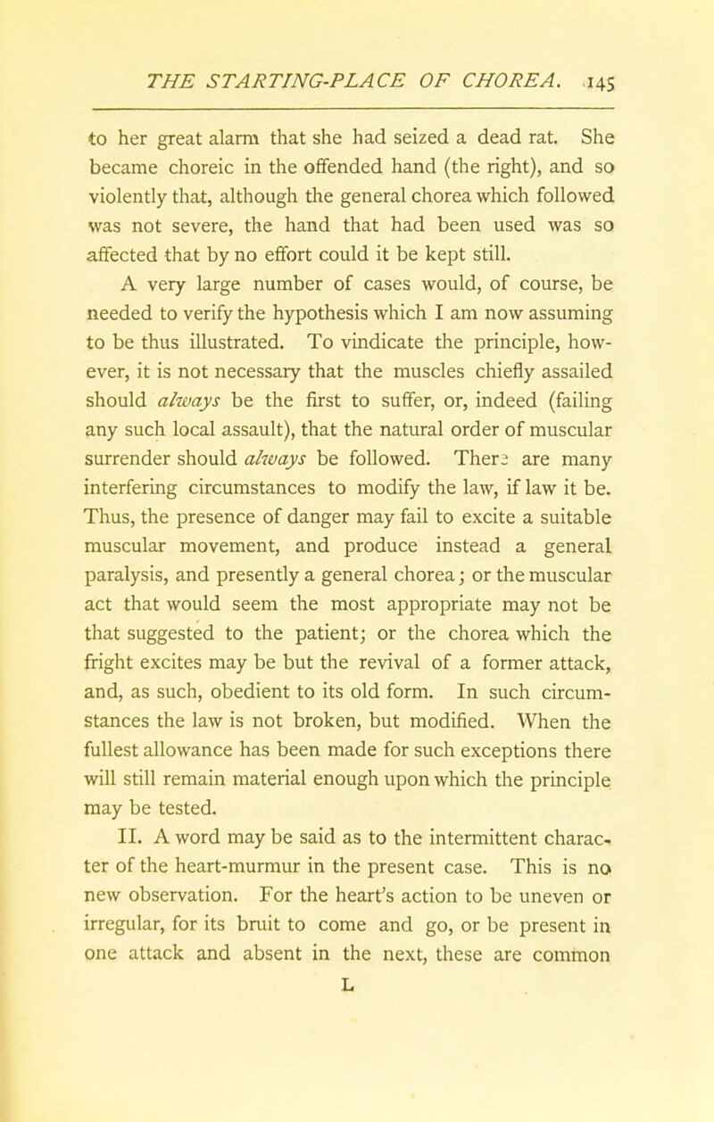 to her great alarm that she had seized a dead rat. She became choreic in the offended hand (the right), and so violently that, although the general chorea which followed was not severe, the hand that had been used was so affected that by no effort could it be kept still. A very large number of cases would, of course, be needed to verify the hypothesis which I am now assuming to be thus illustrated. To vindicate the principle, how- ever, it is not necessary that the muscles chiefly assailed should always be the first to suffer, or, indeed (failing any such local assault), that the natural order of muscular surrender should always be followed. There are many interfering circumstances to modify the law, if law it be. Thus, the presence of danger may fail to excite a suitable muscular movement, and produce instead a general paralysis, and presently a general chorea; or the muscular act that would seem the most appropriate may not be that suggested to the patient; or the chorea which the fright excites may be but the revival of a former attack, and, as such, obedient to its old form. In such circum- stances the law is not broken, but modified. When the fullest allowance has been made for such exceptions there will still remain material enough upon which the principle may be tested. II. A word may be said as to the intermittent charac- ter of the heart-murmur in the present case. This is no new observation. For the heart’s action to be uneven or irregular, for its bruit to come and go, or be present in one attack and absent in the next, these are common L