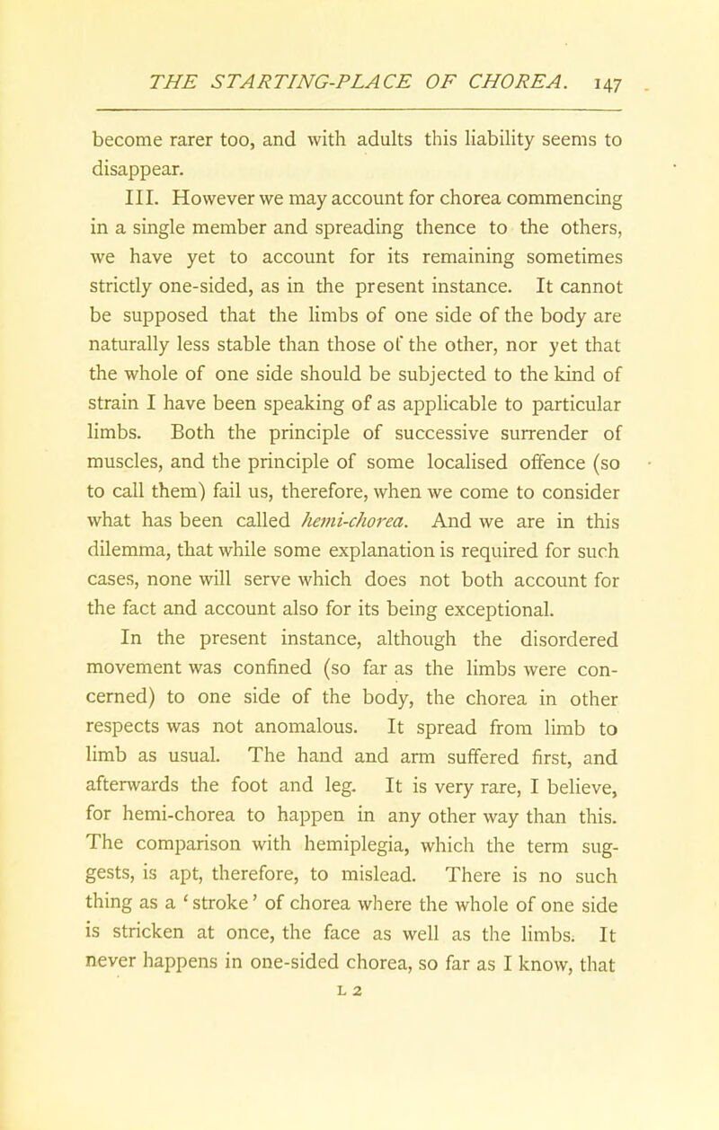 become rarer too, and with adults this liability seems to disappear. III. However we may account for chorea commencing in a single member and spreading thence to the others, we have yet to account for its remaining sometimes strictly one-sided, as in the present instance. It cannot be supposed that the limbs of one side of the body are naturally less stable than those of the other, nor yet that the whole of one side should be subjected to the kind of strain I have been speaking of as applicable to particular limbs. Both the principle of successive surrender of muscles, and the principle of some localised offence (so to call them) fail us, therefore, when we come to consider what has been called hemi-chorea. And we are in this dilemma, that while some explanation is required for such cases, none will serve which does not both account for the fact and account also for its being exceptional. In the present instance, although the disordered movement was confined (so far as the limbs were con- cerned) to one side of the body, the chorea in other respects was not anomalous. It spread from limb to limb as usual. The hand and arm suffered first, and afterwards the foot and leg. It is very rare, I believe, for hemi-chorea to happen in any other way than this. The comparison with hemiplegia, which the term sug- gests, is apt, therefore, to mislead. There is no such thing as a ‘ stroke ’ of chorea where the whole of one side is stricken at once, the face as well as the limbs. It never happens in one-sided chorea, so far as I know, that