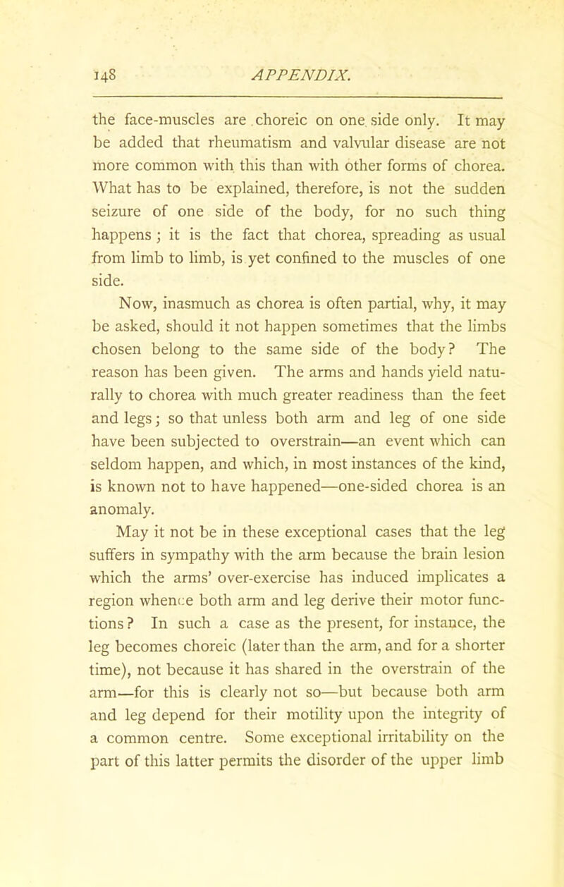 the face-muscles are choreic on one side only. It may be added that rheumatism and valvular disease are not more common with this than with other forms of chorea. What has to be explained, therefore, is not the sudden seizure of one side of the body, for no such thing happens ; it is the fact that chorea, spreading as usual from limb to limb, is yet confined to the muscles of one side. Now, inasmuch as chorea is often partial, why, it may be asked, should it not happen sometimes that the limbs chosen belong to the same side of the body? The reason has been given. The arms and hands yield natu- rally to chorea with much greater readiness than the feet and legs; so that unless both arm and leg of one side have been subjected to overstrain—an event which can seldom happen, and which, in most instances of the kind, is known not to have happened—one-sided chorea is an anomaly. May it not be in these exceptional cases that the leg suffers in sympathy with the arm because the brain lesion which the arms’ over-exercise has induced implicates a region whence both arm and leg derive their motor func- tions ? In such a case as the present, for instance, the leg becomes choreic (later than the arm, and for a shorter time), not because it has shared in the overstrain of the arm—for this is clearly not so—but because both arm and leg depend for their motility upon the integrity of a common centre. Some exceptional irritability on the part of this latter permits the disorder of the upper limb