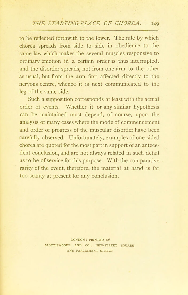 to be reflected forthwith to the lower. The rule by which chorea spreads from side to side in obedience to the same law which makes the several muscles responsive to ordinary emotion in a certain order is thus interrupted, and the disorder spreads, not from one arm to the other as usual, but from the arm first affected directly to the nervous centre, whence it is next communicated to the leg of the same side. Such a supposition corresponds at least with the actual order of events. Whether it or any similar hypothesis can be maintained must depend, of course, upon the analysis of many cases where the mode of commencement and order of progress of the muscular disorder have been carefully observed. Unfortunately, examples of one-sided chorea are quoted for the most part in support of an antece- dent conclusion, and are not always related in such detail as to be of service for this purpose. With the comparative rarity of the event, therefore, the material at hand is far too scanty at present for any conclusion. LONDON ! PRINTED BY SPOTTISWOODE AND CO., NEW-STREET SQUARE AND PARLIAMENT STREET