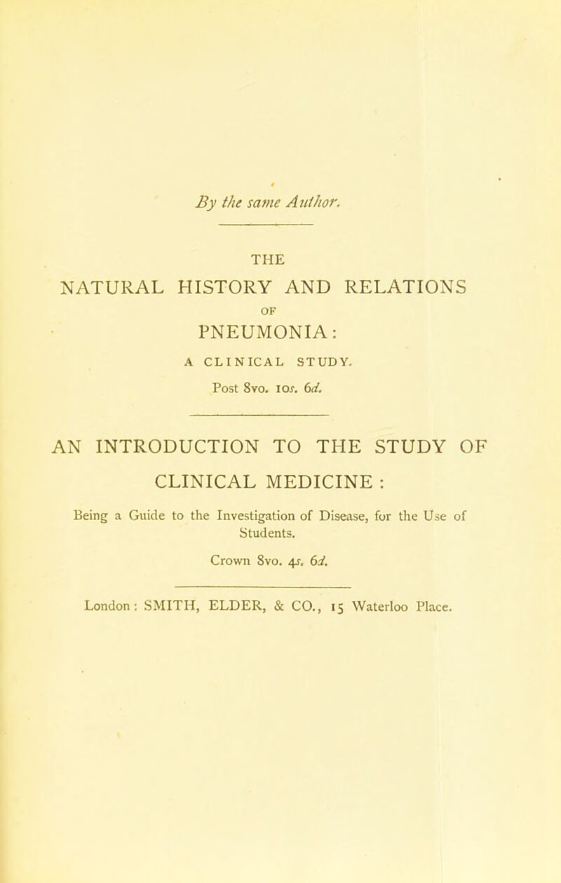 By the same A uthor. THE NATURAL HISTORY AND RELATIONS OF PNEUMONIA: A CLINICAL STUDY. Post 8vo. ioj. 6d. AN INTRODUCTION TO THE STUDY OF CLINICAL MEDICINE : Being a Guide to the Investigation of Disease, for the Use of Students. Crown 8vo. 4J. 6d. London: SMITH, ELDER, & CO., 15 Waterloo Place.