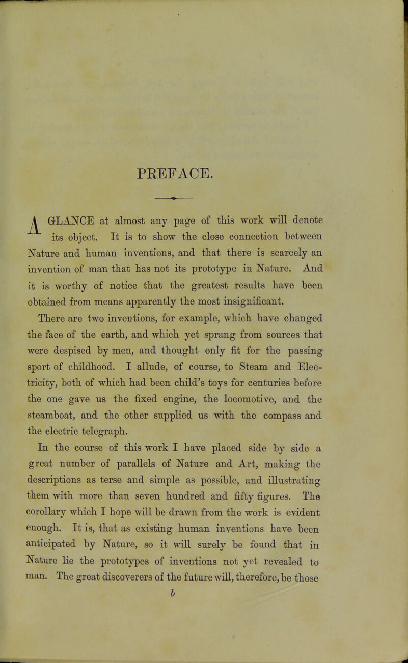 PEEFACE. GLANCE at almost any page of tins work will denote its object. It is to show the close connection between Nature and human inventions, and that there is scarcely an invention of man that has not its prototype in Nature. And it is worthy of notice that the greatest results have been obtained from means apparently the most insignificant. There are two inventions, for example, which have changed the face of the earth, and which yet sprang from sources that were despised by men, and thought only fit for the passing sport of childhood. I allude, of course, to Steam and Elec- tricity, both of which had been child's toys for centuries before the one gave us the fixed engine, the locomotive, and the steamboat, and the other supplied us with the compass and the electric telegraph. In the course of this work I have placed side by side a great number of parallels of Nature and Art, making the descriptions as terse and simple as possible, and illustrating them with more than seven hundred and fifty figures. The corollary which I hope will be drawn from the work is evident enough. It is, that as existing human inventions have been anticipated by Nature, so it will surely be found that in Nature lie the prototypes of inventions not yet revealed to man. The great discoverers of the future will, therefore, be those b