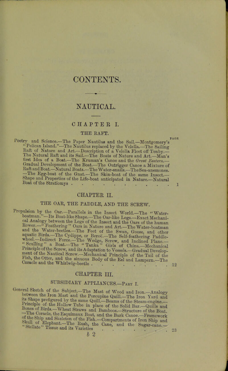 CONTENTS. NAUTICAL. CHAPTER I. THE EAFT. Poetry and Science.—The Paper Nautiliis and the Sail.—Montgomery's^^^^  Pelican Island.—The Nautilus replaced by the Velella.—The Sailing Eaft of Nature and Art.—Description of a Velella Fleet off Tenby.— The Natural Eaft and its Sail.—The Boats of Nature and Art.—Man's first Idea of a Boat.—The Kruman's Canoe and the Qreat Eastern.— Gradual Development of the Boat.—The Outrigger Canoe a Mixture of Eaft andBoat.—Natural Boats.—The Water-snails.—The Sea-anemones. —The Egg-boat of the Gnat.—The Skin-boat of the same Insect.— Shape and Properties of the Life-boat anticipated in Nature.-Natural Boat of the Stratiomys 2 CHAPTER II. THE OAE, THE PADDLE, AND THE SCREW. Propulsion by the Oar.—Parallels in the Insect World.—The Water- boatman.—Its Boat-like Shape.—The Oar-like Legs.—Exact Mechani- cal Analogy between the Legs of the Insect and the Oars of the human 7?^.■~!^F^^*^®^'^ ^^^ Nature and Art.—The Water-boatman and the Water-beetles.—The Feet of the Swan, Goose, and other aquatic Birds.-The Cydippe, or Beroe.—The Self-feathering Paddle- wheel --Indirect Force.-The Wedge, Screw, and IncUned Plane.— Sculhng a Boat.-The  Tanka Girls of China.-Mechanical Prmcipleofthe Screw, and its Adaptation to Vessels.—Gradual Develop- ^•^^ ^ t^e^Nautical Screw.-Mechanical Principle of the Tail of the ^ish, the Otter, and the sinuous Body of the Eel and Lampern.—The Coracle and the Whirlwig-beetle f . ,12 CHAPTER m. SUBSIDIARY APPLIANCES.—Part I. Gene^ral Sketch of the Subject.-The Mast of Wood and Iron.-Analogy between the Iron Mast and the Porcupine Quill.-The Iron Yard aSd Its Shape prefigured by the same Quill.-Beam8 of the Steam-engine.- BZ?r>f/^^^^S?i^^Tl^' ^ P^^«« the Solid Bar.-Quills and Bones of Birds.-Wheat Straws and Bamboos—Structure of the Boat. ^ir^QV^''^ ^^''1'™^'^ Bark Canoe.-Framework ot the Ship and Skeleton of the Fish.-Compartments of Iron Ship and i 2