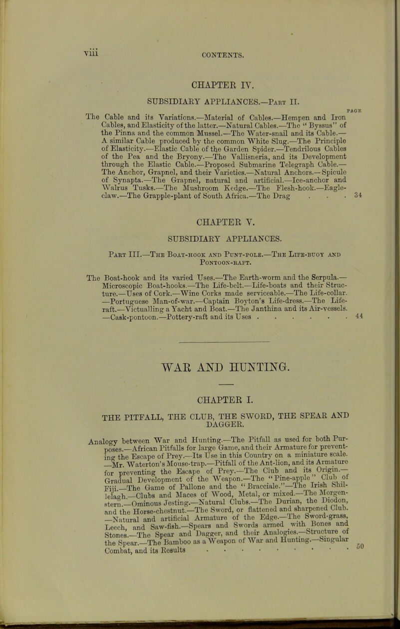 CHAPTEE IV. SUBSIDIAEY APPLIANCES.—Paut II. PAGE The Cable and its Variations.—Material of Cables.—Hempen and Iron Cables, and Elasticity of the latter.—Natural Cables.—The  Byssus of the Pinna and the common Mussel.—The Water-snail and its Cable.— A similar Cable produced by the common White Slug.—The Principle of Elasticity.—Elastic Cable of the Garden Spider.—Tendrilous Cables of the Pea and the Bryony.—The Vallisneria, and its Development through Ihe Elastic Cable.—Proposed Submarine Telegraph Cable.— The Anchor, Grapnel, and their Varieties.—Natural Anchors.— Spicule of Synapta.—The Grapnel, natural and artificial.—Ice-anchor and Walrus Tusks.—The Mushroom Kedge.—The Flesh-hook.—Eagle- claw.—The Grapple-plant of South Africa.—The Drag . . .34 CHAPTER V. SUBSIDIAEY APPLIANCES. Part III.—The Boat-hook and Punt-polje.—The Lite-buoy and PONTOON-RATT. The Boat-hook and its varied Uses.—The Earth-worm and the Serpula.— Microscopic Boat-hooks.—The Life-belt.—Life-boats and their Struc- ture.—Uses of Cork.—Wiae Corks made serviceable.—The Life-collar. —Portuguese Man-of-war.—Captain Boyton's Life-dress.—The Life- raft.—Victualling a Yacht and Boat.—The Janthina and its Air-vessels. —Cask-pontoon.—Pottery-raft and its Uses 44 WAR AND HUNTING. CHAPTER I. THE PITFALL, THE CLUB, THE SWOED, THE SPEAE AND DAGGEE. Analogy between War and Hunting.—The Pitfall as used for both Pur- poses.—African Pitfalls for large Game, and their Armature for prevent- ing the Escape of Prey.—Its Use in this Country on a miniature scale. —Mr Waterton's Mouse-trap.—Pitfall of the Ant-lion, and its Armature for preventing the Escape of Prey.—The Club and its Origin.— Gradual Development of the Weapon.—The Pine-apple Club ot Fiii _The Game of Pallone and the  Bracciale.—The Irish Shil- lelaah —Clubs and Maces of Wood, Metal, or mixed.—The Morgen- fiter^.-Ominous Jesting.-Natural Clubs.-Tho Durian, the Diodon, and the Horse-chestnut.—The Sword, or flattened and sharpened Club. —Natural and artificial Armature of the Edge.-lhe Sword-grass, Leech, and Saw-fish.-Spears and Swords ai-med with Bones and Stones.—The Spear and Dagger, and their Analogies.-Structure of the Spear.—The Bamboo as a Weapon of War and Hunting.—Singular Combat, and its Ecsults 50
