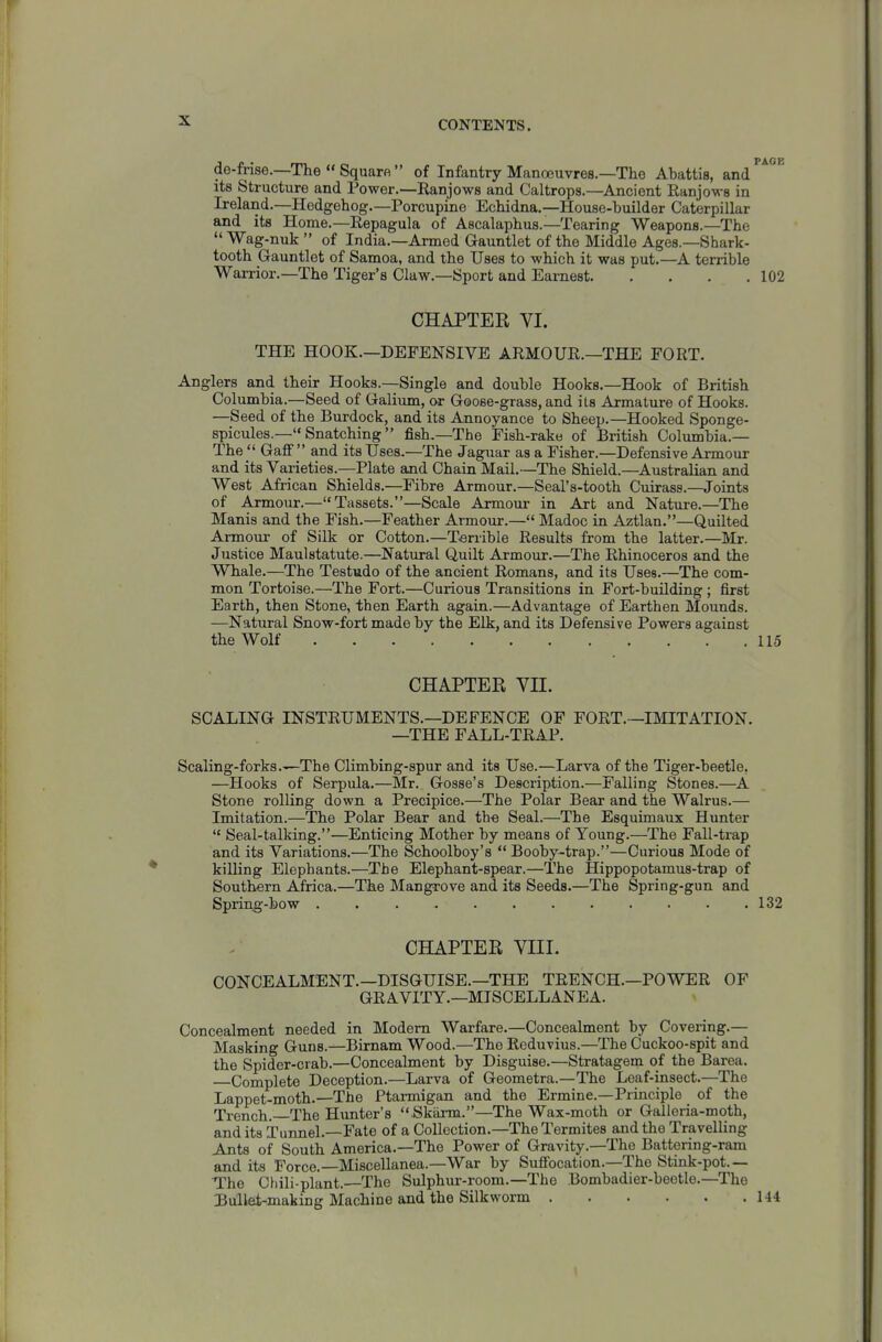 de-frise.—The  Sqimrfi  of Infantry Manoeuvres.—The Abattis, and its Structure and Power.—Ranjows and Caltrops.—Ancient Ranjows in Ireland.—Hedgehog.—Porcupine Echidna,—House-builder Caterpillar and its Home.—Repagula of Ascalaphus.—Tearing Weapons.—The  Wag-nuk  of India.—Armed Gauntlet of the Middle Ages.—Shark- tooth Gauntlet of Samoa, and the Uses to which it was put.—A terrible Warrior.—The Tiger's Claw.—Sport and Earnest 102 CHAPTER VI. THE HOOK.—DEFENSIVE ARMOUR.—THE FORT, Anglers and their Hooks.—Single and double Hooks,—Hook of British Columbia.—Seed of Galium, or Goose-grass, and ils Armature of Hooks. —Seed of the Burdock, and its Annoyance to Sheep.—Hooked Sponge- spicules.— Snatching  fish.—The Fish-rake of British Columbia.— The Gaff and its Uses.—The Jaguar as a Fisher.—Defensive Armour and its Varieties.—Plate and Chain Mail.—The Shield.—Australian and West African Shields.—Fibre Armour.—Seal's-tooth Cuirass.—Joints of Armour.—Tassets.—Scale Armour in Art and Nature.—The Manis and the Fish.—Feather Armour.— Madoc in Aztlan.—Quilted Armour of Silk or Cotton.—Terrible Results from the latter.—Mr. Justice Maulstatute.—Natural Quilt Armour.—The Rhinoceros and the Whale.—The Testudo of the ancient Romans, and its Uses.—The com- mon Tortoise.—The Fort.—Curious Transitions in Fort-buUding ; first Earth, then Stone, then Earth again.—Advantage of Earthen Mounds. —Natural Snow-fort made by the Elk, and its Defensive Powers against the Wolf 115 CHAPTER Vn. SCALING INSTRUMENTS.—DEFENCE OP FORT.—BIITATION. —THE FALL-TRAP. Scaling-forks.—The Climbing-spur and its Use.—Larva of the Tiger-beetle. —Hooks of Serpula.—Mr. Gosse's Description.—Falling Stones.—A Stone rolling down a Precipice.—The Polar Bear and the Walrus.— Imitation.—The Polar Bear and th« Seal.—The Esquimaux Hunter  Seal-talking.—Enticing Mother by means of Young.—The Fall-trap and its Variations.—The Schoolboy's  Booby-trap.—Curious Mode of killing Elephants.—The Elephant-spear.—The Hippopotamus-trap of Southern Africa.—The Mangrove and its Seeds,—The Spring-gun and Spring-bow 132 CHAPTER VIII. CONCEALMENT.—DISGUISE.—THE TRENCH.—POWER OF GRAVITY.—MISCELLANEA. Concealment needed in Modem Warfare,—Concealment by Covering,— Masking Guns.—Birnam Wood.—The Rcduvius.—The Cuckoo-spit and the Spider-crab.—Concealment by Disguise.—Stratagem of the Barea. Complete Deception.—Larva of Geometra.—The Leaf-insect,—The Lappet-moth.—The Ptarmigan and the Ermine.—Principle of the Trench.—The Himter's  Skarm.—The Wax-moth or Galleria-moth, and its Tunnel.—Fate of a Collection.—The Termites and the Travelling Ants of South America.—The Power of Gravity.—The Battering-ram and its Force.—Miscellanea.—War by Suffocation.—The Stink-pot.— The Chili-plant.—The Sulphur-room.—The Bombadier-beetle.—The Bullet-making Machine and the Silkworm 144