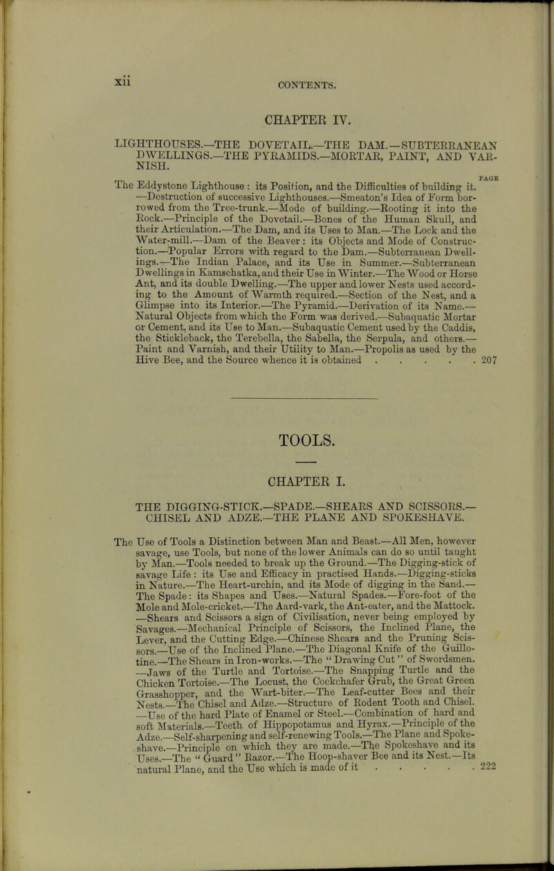 CHAPTER IV. LIGHTHOUSES.—THE DOVETAIL.—THE DMI. —SUBTERRANEAN DWELLINGS.—THE PYRAMIDS.—MORTAR, PAINT, AND VAR- NISH. FAOE The Eddystone Lighthouse : its Position, and the Difficulties of huilding it. —Destruction of successive Lighthouses.—Smeaton's Idea of Form bor- rowed from the Tree-trunk.—Mode of building.—Rooting it into the Rock.—Principle of the Dovetail.—Bones of the Human Skull, and their Articulation.—The Dam, and its Uses to Man,—The Lock and the Water-mill.—Dam of the Beaver : its Objects and Mode of Construc- tion.—Popular Errors with regard to the Dam.—Subterranean Dwell- ings.-^The Indian Palace, and its Use in Summer.—Subterranean Dwellings in Kamschatka, and their Use in Winter.—The Wood or Horse Ant, and its double Dwelling.—The upper and lower Nests used accord- ing to the Amount of Warmth required.—Section of the Nest, and a Glimpse into its Interior.—The Pyramid.—Derivation of its Name.— Natural Objects from which the Form was derived.—Subaquatic Mortar or Cement, and its Use to Man.—Subaquatic Cement used by the Caddis, the Stickleback, the Terebella, the Sabella, the Serpula, and others.— Paint and Varnish, and their Utility to Man.—Propolis as used by the Hive Bee, and the Source whence it is obtained . . . . .207 TOOLS. CHAPTER I. THE DIGGING-STICK.—SPADE.—SHEARS AND SCISSORS.— CHISEL AND ADZE.—THE PLANE AND SPOKESHAVE. The Use of Tools a Distinction between Man and Beast.—All Men, however savage, use Tools, but none of the lower Animals can do so until taught by Man.—Tools needed to break up the Ground.—The Digging-stick of savage Life : its Use and Efficacy in practised Hands.—Digging-sticks in Nature.—The Heart-urchin, and its Mode of digging in the Sand.— The Spade: its Shapes and Uses.—Natural Spades.—Fore-foot of the Mole and Mole-cricket.—The Aard-vark, the Ant-eater, and the Mattock. —Shears and Scissors a sign of Civilisation, never being employed by Savages.—Mechanical Principle of Scissors, the Inclined Plane, the Lever, and the Cutting Edge.—Chinese Shears and the Pruning Scis- sors.—Use of the Inclined Plane.—The Diagonal Knife of the Guillo- tine.—The Shears in Iron-works.—The  Drawing Cut of Swordsmen. —Jaws of the Turtle and Tortoise.—The Snapping Turtle and the Chicken Tortoise.—The Locust, the Cockchafer Grub, the Great Green Grasshopper, and the Wart-biter.—The Leaf-cutter Bees and their Nests.—The Chisel and Adze.—Structure of Rodent Tooth and Chisel. XJse of the hard Plate of Enamel or Steel.—Combination of hard and soft Materials.—Teeth of Hippopotamus and Hyrax.—Pi-inciple of the Adze. Self-sharpening and self-renewing Tools.—The Plane and Spoke- shave.—Principle on which they are made.—The Spokeshave and its Uses. The  Guard Razor.—The Hoop-shaver Bee and its Nest.—Its natural Plane, and the Use which is made of it