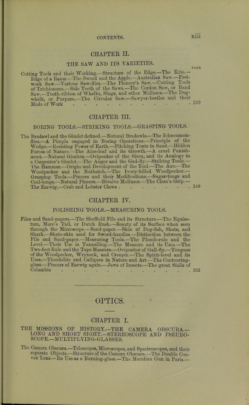 CHAPTER II. THE SAW AND ITS YAEIETIES. PAGE Cutting Tools and their Working.—Structure of the Edge.—The Kris.— Edge of a Eazor.—The Sword and the Apple.—Australian Saw.—Fret- work Saw.—Various Saw-flies.—The Pioneer's Saw.—Cutting Tools of Trichiosoma.—Side Teeth of the Saws.—The Cordon Saw, or Band Saw.—Tooth-ribhon of Whelks, Slugs, and other Molluscs.—The Dog- whelk, or Purpura.—The Circular Saw.—Sawyer-beetles and their Mode of Work 239 CHAPTER III. BOKINa TOOLS.—STEIKING TOOLS.—GEASPING TOOLS. The Bradawl and the Gimlet defined.—Natural Bradawls.—The Ichneumon- flies.—A Pimpla engaged in Boring Operations.—Piinciple of the Wedge.—Eesisting Power of Earth.—Pitching Tents in Sand.—Hidden Forces of Nature.—The Aloe-leaf and its Growth.—A cruel Punish- ment.—Natural Gimlets.—Ovipositor of the Sirex, and its Analogy to a Carpenter's Gimlet.—The Auger and the Gad-fly.—Striking Tools.— The Hammer.—Origin and Development of the Tool.—The Axe.—The Woodpecker and the Nuthatch.—The Ivory-billed Woodpecker.— Grasping Tools.—Pincers and their Modifications.—Sugar-tongs and Coal-tongs.—Natural Pincers.—Bivalve Molluscs.—The Clam's Grip,— The Earwig.—Crab and Lobster Claws 249 CHAPTER IV. POLISHING TOOLS.—MEASUEING TOOLS. Files and Sand-papers.—The Sheffield File and its Structure.—The Equise- tum, Mare's Tail, or Dutch Eush.—Beauty of its Surface when seen through the Microscope.—Sand-paper.—Skin of Dog-fish, Skate, and Shark.—Skate-skin used for Sword-handles.—Distinction between the File and Sand-paper.—Measuring Tools.—The Plumb-rule and the Level.—Their Use in Tunnelling.—The Measure and its Uses.—The Two-foot Eule and the Tape Measure.—Ovipositor of Gall-fly.—Tongues of the Woodpecker, Wryneck, and Creeper.—The Spirit-level and its Uses.—Theodolite and Callipers in Nature and Art.—The Contouring- glass.—Pincers of Earwig again.—Jaws of Insects.—The great Sialis of Columbia 263 OPTICS. CHAPTER I. THE MISSIONS OF HISTOEY.—THE CAMEEA OBSCUEA.— LONG AND SHOET SIGHT.—STEEEOSCOPE AND PSEUDO- SCOPE.—MULTIPLYIN G-GLASSE S. The Camera Obscura.—Telescopes, Microscopes, and Spectroscopes, and their separate Objects.—Structure of the Camera Obscura.—The Double Con- vex Lens.—Its Use as a Burning-glass.—The Meridian Gun in Paris.—
