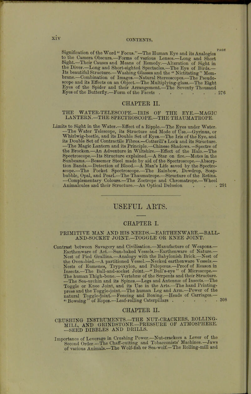 CONTENTS. Signification of the Word Focus.—The Human Eye and its Analogies to the Camera Obacura.—Forms of various Lenses.—Long and Short Sight.—Their Causes and Means of Remedy.—Alteration of Sight in the Diver.—Long and Short-sighted Spectacles.—The Eye of Birds.— Its beautiful Structure.—Washing Glasses and the  Nictitating  Mem- brane.—Combination of Images.—Natural Stereoscopes.—The Pseudo- scope and its EflFects on an Object.—The Multiplying-glass.—The Eight Eyes of the Spider and their Arrangement.—The Seventy Thousand Eyes of the Butterfly.—Form of the Facets 276 CHAPTER II. THE WATER-TELESCOPE.—IRIS OF THE EYE.—MAGIC LANTERN.—THE SPECTROSCOPE.—THE THAUMATROPE. Limits to Sight in the Water.—Effect of a Ripple.—The Eyes under Water. —The Water Telescope, its Structure and Mode of Use.—Gyrinus, or Whirlwig-beetle, and its Double Set of Eyes.—The Iris of the Eye, and its Double Set of Contractile Fibres.—Cotterill's Lock and its Structure. —The Magic Lantern and its Principle.—Chinese Shadows. —Spectre of the Brocken.—An Adventure in Wiltshire.—EflFect of the Halo.—The Spectroscope.—Its Structure explained.—A Star on fire.—Motes in the Sunbeams.—Bessemer Steel made by aid of the Spectroscope.—Absorp- tion Bands.—Detection of Blood.—A Man's Life saved by the Spectro- scope.—The Pocket Spectroscope.—The Rainbow, Dewdrop, Soap- bubble, Opal, and Pearl.—The Thaumatrope.—Structure of the Retina. —Complementary Colours.—The Zoetrope and Chromatrope.—Wheel Animalcules and their Structure.—An Optical Delusion . . .291 USEFUL AETS. CHAPTER I. PRIMITIVE MAN AND HIS NEEDS.—EARTHENWARE.—BALL- AND-SOCKET JOINT.—TOGGLE OR KNEE JOINT. Contrast between Savagery and Civilisation.—Manufacture of Weapons.— Earthenware of Art.—Sun-baked Vessels.—Earthenware of Nature.— Nest of Pied Grallina.—Analogy with the Babylonish Brick.—Nest of the Oven-bird.—A partitioned Vessel.—Necked earthenware Vessels,— Nests of Eumenes, Trypoxylon, and Pelopoeus.—Proof of Reason in Insects.—The Ball-and-socket Joint.—Bull's-eye of Microscope.— The human Thigh-bone.—Vertebrae of the Serpents and their Structure. —The Sea-urchin and its Spines.—Legs and Antennae of Insects.—The Toggle or Knee Joint, and its Use in the Arts.—The hand Printing- press and the Toggle-joint.—The human Leg and Arm.—Power of the natural Toggle-joint.—Fencing and Boxing.—Heads of Carriages.— *'Bowsing  of Ropes.—Leaf-rolling Caterpillars 308 CHAPTER n. CRUSHING INSTRUMENTS.—THE NUT-CRACKERS, ROLLING- MILL AND GRINDSTONE.—PRESSURE OF ATMOSPHERE. —SEED DIBBLES AND DRILLS. Importance of Leverage in Crushing Power.—Nut-crackers a Lever of the Second Order. The Chaff-cutting and Tobacconists' Machines.—Jaws of various Animals.—The Wolf-fish or Sea-wolf.—The Rolling-mill and