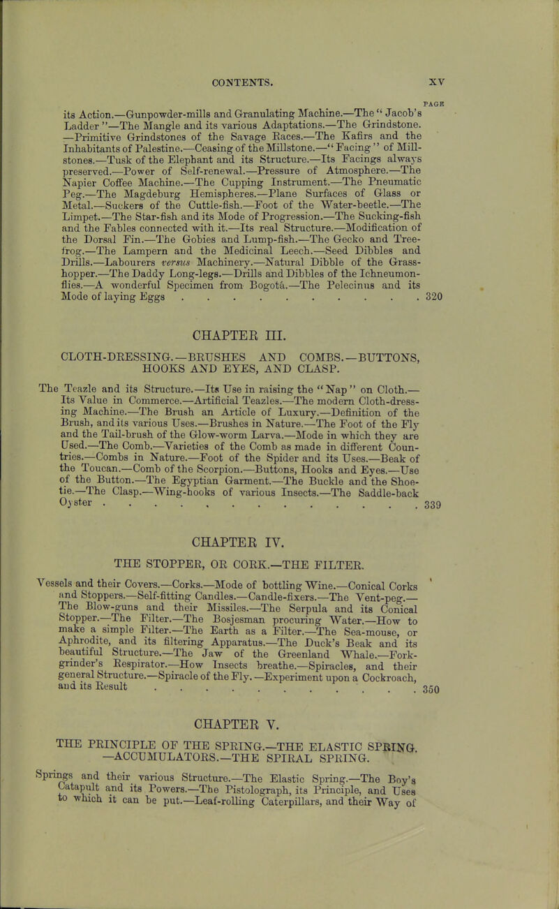 PAGE its Action.—Gunpowder-mills and Granulating Machine.—The  Jacob's Ladder —The Mangle and its various Adaptations.—The Grindstone. —Primitive Grindstones of the Savage Eaces.—The Kafirs and the Inhabitants of Palestine.—Ceasing of the Millstone.— Facing'' of Mill- stones.—Tusk of the Elephant and its Structure.—Its Facings alwaj-g preserved.—Power of Self-renewal.—Pressure of Atmosphere.—The Napier Coffee Machine.—The Cupping Instrument.—The Pneumatic Peg.—The Magdeburg Hemispheres.—Plane Surfaces of Glass or Metal.—Suckers of the Cuttle-fish.—Foot of the Water-beetle.—The Limpet.—The Star-fish and its Mode of Progression.—The Sucking-fish and the Fables connected with it.—Its real Structure.—Modification of the Dorsal Fin.—The Gobies and Lump-fish.—The Gecko and Tree- frog.—The Lampern and the Medicinal Leech.—Seed Dibbles and Drills.—Labourers versus Machinery.—Natural Dibble of the Grass- hopper.—The Daddy Long-legs.—Drills and Dibbles of the Ichneumon- flies.—A wonderful Specimen from Bogota.—The Pelecinus and its Mode of laying Eggs 320 CHAPTER III. CLOTH-DRESSING.—BEIJSHES AND COMBS.—BUTTONS, HOOKS AND EYES, AND CLASP. The Teazle and its Structure,—Its Use in raising the  Nap  on Cloth.— Its Value in Commerce.—Artificial Teazles.—The modem Cloth-dress- ing Machine.—The Brush an Article of Luxury.—Definition of the Brush, and its various Uses.—Brushes in Nature.—The Foot of the Fly and the Tail-brush of the Glow-worm Larva.—Mode in which they are Used.—The Comb.—Varieties of the Comb as made in. different Coun- tries.-Combs in Nature.—Foot of the Spider and its Uses.—Beak of the Toucan.—Comb of the Scorpion.—Buttons, Hooks and Eyes.—Use of the Button.—The Egyptian Garment.—The Buckle and the Shoe- tie.—The Clasp.—Wing-hooks of various Insects.—The Saddle-back Oyster 339 CHAPTER IV. THE STOPPER, OR CORK.—THE FILTER. Vessels and their Covers.—Corks.—Mode of bottling Wine.—Conical Corks and Stoppers.-Self-fitting Candles.—Candle-fixers.—The Vent-peg.— The Blow-guns and their Missiles.—The Serpula and its Conical Stopper.—The Filter.—The Bosjesman procuring Water.—How to make a simple Filter.—The Earth as a Filter.—The Sea-mouse, or Aphrodite, and its filtering Apparatus.—The Duck's Beak and its beautiful Structure.—The Jaw of the Greenland Whale.—Fork- grinder's Respirator.-How Insects breathe.—Spiracles, and their general Structure.—Spiracle of the Fly. —Experiment upon a Cockroach, and its Result .... -id CHAPTER V. THE PRINCIPLE OF THE SPRING.—THE ELASTIC SPRING. —ACCUMULATORS.—THE SPIRAL SPRING. Springs and their various Structure.—The Elastic Spring.—The Boy'g Catapult and its Powers.—The Pistolograph, its Principle, and Uses to which it can be put.—Leaf-rolling Caterpillars, and their Way of