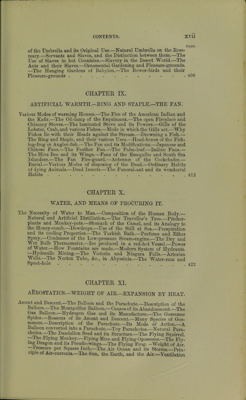 PAGE of the Umbrella and its Original Use.—Natural Umbrella on the Eose- mary.—Servants and Slaves, and the Distinction between them.—The Use of Slaves in hot Countries.—Slavery in the Insect World.—The Ants and their Slaves.—Ornamental Gardening and Pleasure-grounds. —The Hanging Gardens of Babylon.—The Bower-birds and their Pleasure-groxinds 400 CHAPTER IX. ARTIFICIAL WARMTH.—EING AND STAPLE.—THE FAN. Various Modes of warming Houses.—The Fire of the American Indian and the Kafir.—The Oil-lamp of the Esquimaux.—The open Fireplace and Chimney Stoves.—The laminated Stove and its Powers.—Gills of the Lobster, Crab, and various Fishes.—Mode in which the GUIs act.—Why Fishes lie -with their Heads against the Stream.—Drowning a Fish.— The Ring and Staple, and their various Uses.—Head-bones of the Fish- ing-frog or Angler-fish.—The Fan and its Modifications.—Japanese and Chinese Fans.—The Feather Fan.—The Palm-leaf.—Indian Fans.— The Hive Bee and its Wings.—Fans of the Essequibo and South Sea Islanders.—The Fan Fire-guard.—Antennae of the Cockchafer.— Burial.—Various Modes of disposing of the Dead.—Ordinary Habits of dying Animals.—Dead Insects.—The Funeral-ant and its wonderful Habits 412 CHAPTER X. WATER, AND MEANS OF PEOCUEING IT. The Necessity of Water to Man.—Composition of the Human Body.— Natural and Artificial Distillation.—The Traveller's Tree.—Pitcher- plants and Monkey-pots,—Stomach of the Camel, and its Analogy to the Honey-comb.—Dewdrops.—Use of the Still at Sea.—Perspiration and its cooling Properties.-The Turkish Bath.—Perfimie and Ether Spray.—Condenser of the Low-pressure Steam-engine.—The Dry and Wet Bulb Thermometer.—Ice produced in a red-hot Vessel.—Power of Water.—How Fountains are made.—Modem System of Hydrants. —Hydraulic Mining.—The Victoria and Niagara Falls.—Artesian Wells.—The Norton Tube, &c., in Abyssinia.—The Water-ram and Spout-hole 422 CHAPTER XI. AEeOSTATICS.—WEIGHT OF AIR.—EXPANSION BY HEAT. Ascent and Descent.—The Balloon and the Parachute.—Description of the Balloon.—The Montgolfier Balloon.—Causes of its Abandonment.—The Gas Balloon.—Hydrogen Gas and its Manufacture.—The Gossamer Spider.-Reasons of its Ascent and Descent.—Many Species of Gos- samers.—Description of the Parachute.—Its Mode of Action.—A BaUoon converted into a Parachute.—Toy Parachutes.-Natural Para- chutes.—The Dandelion Seed and its Structure.—The Flying Squirrel. —The Flying Monkey.—Flying Mice and Flying Opossums.—The Fly- ing Dragon and its Pseudo-wings.—The Flying Frog. -Weight of Air —Pressure per Square Inch.—The Air Ocean and its Storms.-Prin- ciple of Air-currents.-The Sun, the Earth, and the Air.—Ventilation