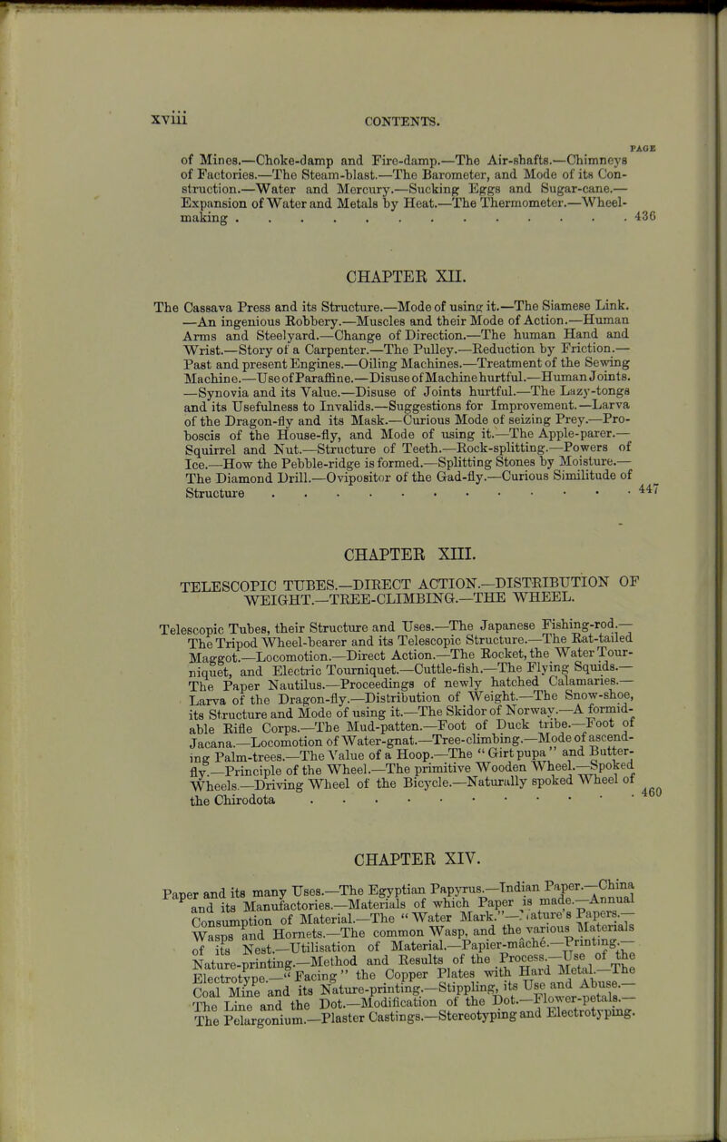 PAGE of Mines.—Choke-damp and Fire-damp.—The Air-shafts.—Chimneys of Factories.—The Steam-blast.—The Barometer, and Mode of its Con- struction.—Water and Mercury.—Sucking Eggs and Sugar-cane.— Expansion of Water and Metals by Heat.—The Thermometer.—Wheel- making ............. 436 CHAPTER XII. The Cassava Press and its Structure.—Mode of using it.—The Siamese Link. —An ingenious Robbery.—Muscles and their Mode of Action.—Human Arms and Steelyard.—Change of Direction.—The human Hand and Wrist.—Story of a Carpenter.—The Pulley.—Reduction by Friction.— Past and present Engines.—Oiling Machines.—Treatment of the Sewing Machine.—UseofParaffine.—Disuse of Machine hurtful.—Human Joints. —Synovia and its Value.—Disuse of Joints hurtful.—The Lazy-tongs and its Usefulness to Invalids.—Suggestions for Improvement.—Larva of the Dragon-fly and its Mask.—Curious Mode of seizing Prey.—Pro- boscis of the House-fly, and Mode of using it.—The Apple-parer.— Squirrel and Nut.—Structure of Teeth.—Rock-splitting.—Powers of Ice.—How the Pebble-ridge is formed.—Splitting Stones by Moisture.— The Diamond Drill.—Ovipositor of the Gad-fly.—Curious Similitude of Structure CHAPTER XIII. TELESCOPIC TUBES.—DIRECT ACTION.—DISTRIBUTION OF WEIGHT.—TREE-CLIMBING.—THE WHEEL. Telescopic Tubes, their Structure and Uses.—The Japanese Fishing-rod — The Tripod Wheel-bearer and its Telescopic Structure.—The Rat-tailed Maggot.—Locomotion.—Direct Action.—The Rocket, the Water Tour- niquit, and Electric Tourniquet.—Cuttle-fish.—The Flying Squids.— The Paper Nautilus.—Proceedings of newly hatched Calamaries.— Larva of the Dragon-fly.—Distribution of Weight.—The Snow-shoe, its Structure and Mode of using it.—The Skidorof Norwav.-A formid- able Rifle Corps.—The Mud-patten.—Foot of Duck tribe.—Foot ot Jacana.—Locomotion of Water-gnat.—Tree-cHmbing.—Mode of ascend- mg Palm-trees.-The Value of a Hoop.—The  Girt pupa ' and Butter- fly—Principle of the Wheel.—The primitive Wooden Wheel.—Spoked Wheels.—Driving Wheel of the Bicycle.—Naturally spoked Wheel oi the Chirodota CHAPTER XIV. Paper and its many Uses.-The Egyptian Papyrus -Indian P''^Pe^•-China ^ Ld its Manufactories.-Materials of which Paper is made.-Annual Consumption of Material.-The Water Mark.-:.ature's Papers.- wLTand Hornets.-The common Wasp, and thejar.ous Materials of r Ne8t.-Utilisation of Material.-Papier-mache.-Prmtmg- Nature-printing.-Method and Results of the ^^^^'^--^'^ E^:S.^y^-^F.cu.s the Copper P|ateB>th Hard M^^^^ Coal Mine and its Nature-printmg.-Stipplmg its Use an^^ The Line and the Dot.—Modification ot the Dot.—1 lower-petals. The Plrgonium.-Plaster Castings.-Stereotyping and Electrotyping.