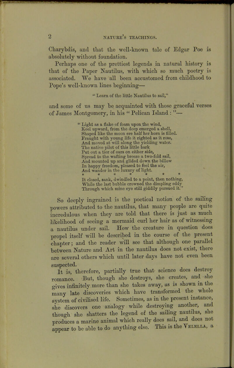 Charybdis, and that the well-known tale of Edgar Poe is absolutely without foundation. Perhaps one of the prettiest legends in natural history is that of the Paper Nautilus, with which so much poetry is associated. We have all been accustomed from childhood to Pope's well-known lines beginning—  Learn of the little Nautilus to sail, and some of us may be acquainted with those graceful verses of James Montgomery, in his  Pelican Island : —  Light as a flake of foam upon the -wind, Keel upward, from the deep emerged a shell, Shaped like the moon ere half her horn is filled. Fraught with young life it righted as it rose. And moved at will along the yielding water. The native pUot of this little bark Put out a tier of oars on either side, Spread to the wafting breeze a two-fold sail, And mounted up and glided down the billow In happy freedom, pleased to feel the aii-, And wander in the luxury of light. ***** * * It closed, sank, dwindled to a point, then nothing, While the last bubble crowned the dimpling eddy Through which mine eye stiU giddily pursued it. So deeply ingrained is the poetical notion of the sailing powers attributed to the nautilus, that many people are quite incredulous when they are told that there is just as much likelihood of seeing a mermaid curl her hair as of witnessing a nautilus under sail. How the creature in question does propel itself will be described in the course of the present chapter; and the reader will see that although one parallel between Nature and Art in the nautilus does not exist, there are several others which until later days have not even been suspected. It is, therefore, partially true that- science does destroy romance. But, though she destroys, she creates, and she gives infinitely more than she takes away, as is shown in the many late discoveries which have transformed the whole system of civiHsed life. Sometimes, as in the present instance, she discovers one analogy while destroying another, and though she shatters the legend of the saiHng nautilus, she produces a marine animal which really docs sail, and does not appear to be able to do anything else. This is the Yelella, a