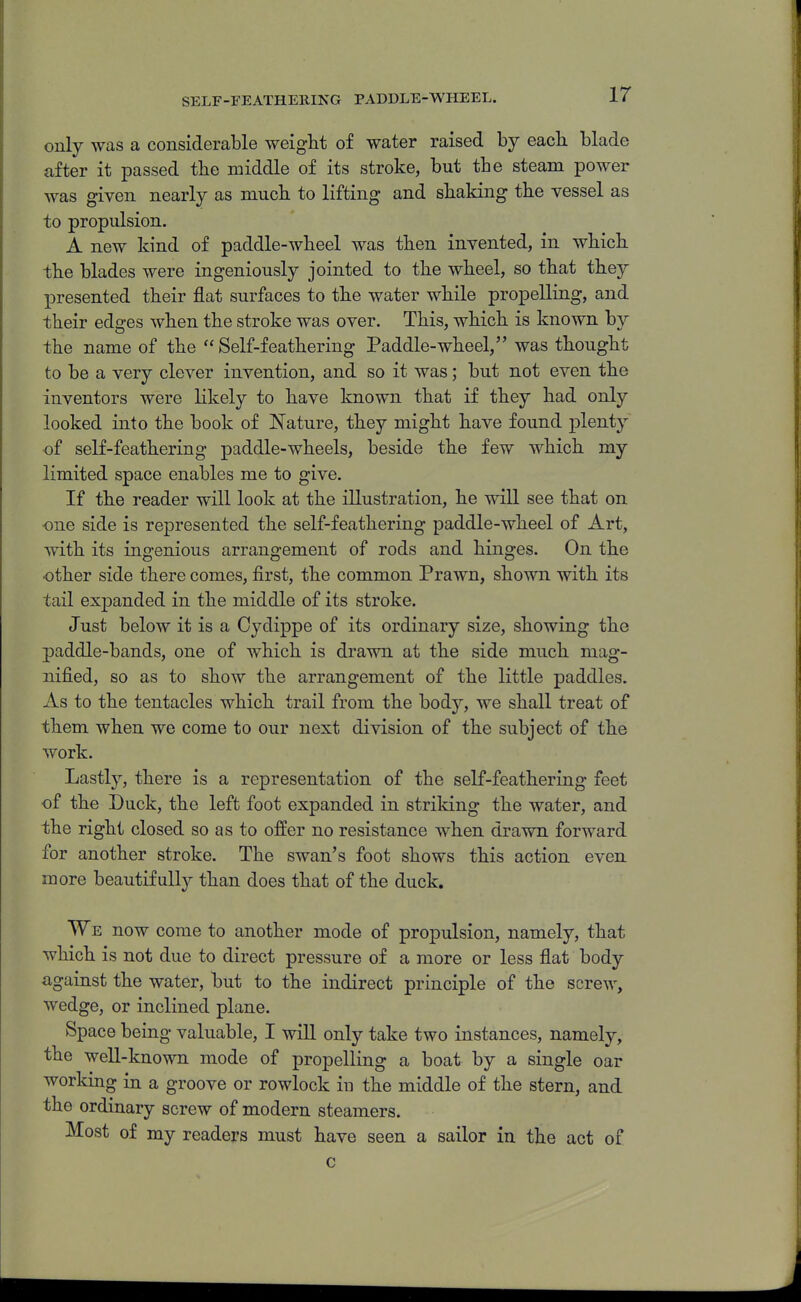 SELF-FEATHERING PADDLE-WHEEL. only was a considerable weight of water raised by eacli blade after it passed the middle of its stroke, but the steam power was given nearly as mucli to lifting and shaking the vessel as to propulsion. A new kind of paddle-wheel was then invented, in which the blades were ingeniously jointed to the wheel, so that they presented their flat surfaces to the water while proxDelling, and their edges when the stroke was over. This, which is known by the name of the  Self-feathering Paddle-wheel, was thought to be a very clever invention, and so it was; but not even the inventors were likely to have known that if they had only looked into the book of Nature, they might have found plenty of self-feathering paddle-wheels, beside the few which my limited space enables me to give. If the reader will look at the illustration, he will see that on one side is represented the self-feathering paddle-wheel of Art, with its ingenious arrangement of rods and hinges. On the •other side there comes, first, the common Prawn, shown with its tail esjDanded in the middle of its stroke. Just below it is a Cydippe of its ordinary size, showing the paddle-bands, one of which is drawn at the side much mag- nified, so as to show the arrangement of the little paddles. As to the tentacles which trail from the body, we shall treat of them when we come to our next division of the subject of the work. Lastly, there is a representation of the self-feathering feet of the Duck, the left foot expanded in striking the water, and the right closed so as to offer no resistance when drawn forward for another stroke. The swan's foot shows this action even more beautifully than does that of the duck. We now come to another mode of propulsion, namely, that which is not due to direct pressure of a more or less flat body against the water, but to the indirect principle of the screw, wedge, or inclined plane. Space being valuable, I will only take two instances, namely, the well-known mode of propelling a boat by a single oar working in a groove or rowlock in the middle of the stern, and the ordinary screw of modern steamers. Most of my readers must have seen a sailor in the act of c