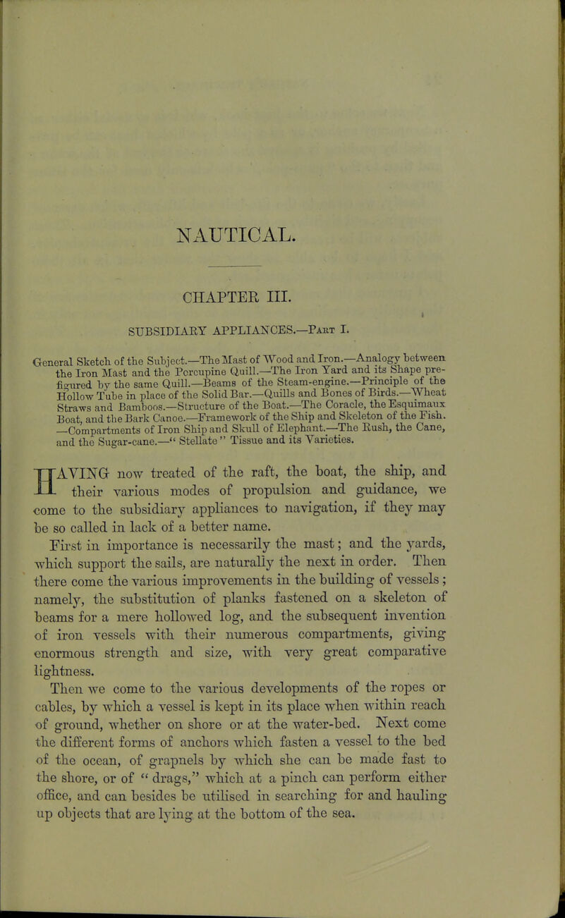 NAUTICAL. CHAPTER III. SUBSIDIAEY APPLIANCES.—Paut I. General Sketch of the Suhject.—The Mast of Wood and Iron.—Analogy between the Iron Mast and the Porcupine Quill.—The Iron Yard and its Shape pre- fio-ured by the same Quill—Beams of the Steam-engine.—Principle of the Hollow Tube in place of the Solid Bar.—Quills and Bones of Birds.—Wheat Straws and Bamboos.—Structure of the Boat.—The Coracle, the Esquimaux Boat, and the Bark Canoe.—Framework of the Ship and Skeleton of the Pish. —Compartments of Iron Ship and Skull of Elephant.—The Rush, the Cane, and the Sugar-cane.— Stellate  Tissue and its Varieties. HAYING now treated of the raft, the boat, tlie ship, and their various modes of propulsion and guidance, we come to the subsidiary appliances to navigation, if they may be so called in lack of a better name. First in importance is necessarily the mast; and the yards, which support the sails, are naturally the next in order. Then there come the various improvements in the building of vessels; namely, the substitution of planks fastened on a skeleton of beams for a mere hollowed log, and the subsequent invention of iron vessels with their numerous compartments, giving enormous strength and size, with very great comparative lightness. Then we come to the various developments of the ropes or cables, by which a vessel is kept in its place when within reach of ground, whether on shore or at the water-bed. Next come the different forms of anchors which fasten a vessel to the bed of the ocean, of grapnels by which she can be made fast to the shore, or of  drags, which at a pinch can perform either office, and can besides be utilised in searching for and hauling up objects that are lying at the bottom of the sea.