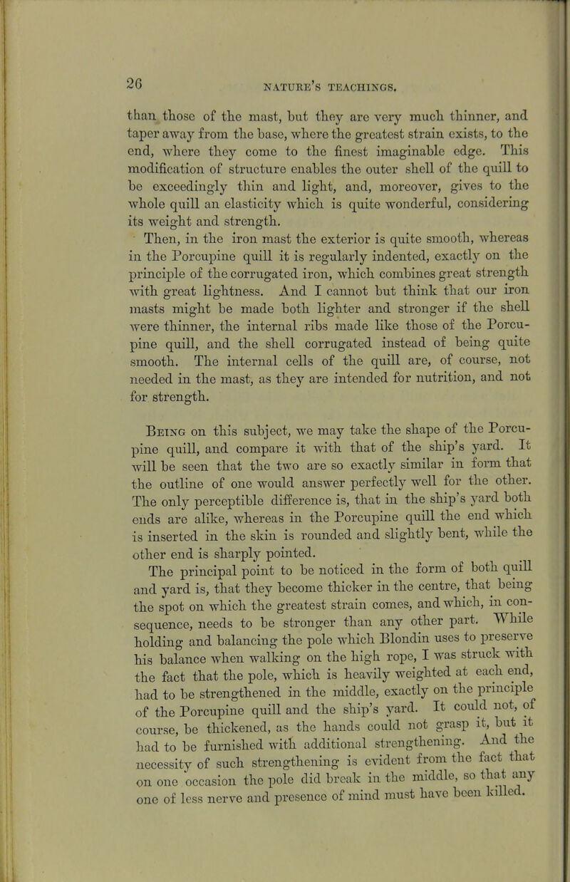 than tliose of tlie mast, but they are very mucli thinner, and taper away from tlie base, where the greatest strain exists, to the end, wliere tliey come to tbe finest imaginable edge. This modification of structure enables the outer shell of the quill to be exceedingly thin and light, and, moreover, gives to the whole quill an elasticity which is quite wonderful, considering its weight and strength. Then, in the iron mast the exterior is quite smooth, whereas in the Porcupine quill it is regularly indented, exactly on the principle of the corrugated iron, which combines great strength with great lightness. And I cannot but think that our iron masts might be made both lighter and stronger if the shell were thinner, the internal ribs made like those of the Porcu- pine quill, and the shell corrugated instead of being quite smooth. The internal cells of the quill are, of course, not needed in the mast, as they are intended for nutrition, and not for strength. Being on this subject, we may take the shape of the Porcu- pine quill, and compare it with that of the ship's yard. It will be seen that the two are so exactly similar in form that the outline of one would answer perfectly well for the other. The only perceptible difference is, that in the ship's yard both ends are alike, whereas in the Porcupine quill the end which is inserted in the skin is rounded and slightly bent, while the other end is sharply pointed. The principal point to be noticed in the form of both quill and yard is, that they become thicker in the centre, that being the spot on which the greatest strain comes, and which, in con- sequence, needs to be stronger than any other part. While holding and balancing the pole which Blondin uses to preserve his balance when walking on the high rope, I was struck with the fact that the pole, which is heavily weighted at each end, had to be strengthened in the middle, exactly on the principle of the Porcupine quill and the ship's yard. It could not, of course, be thickened, as the hands could not grasp it, but it had to be furnished with additional strengthening. And the necessity of such strengthening is evident from the fact that on one occasion the pole did break in the middle, so that any one of less nerve and presence of mind must have been killed.