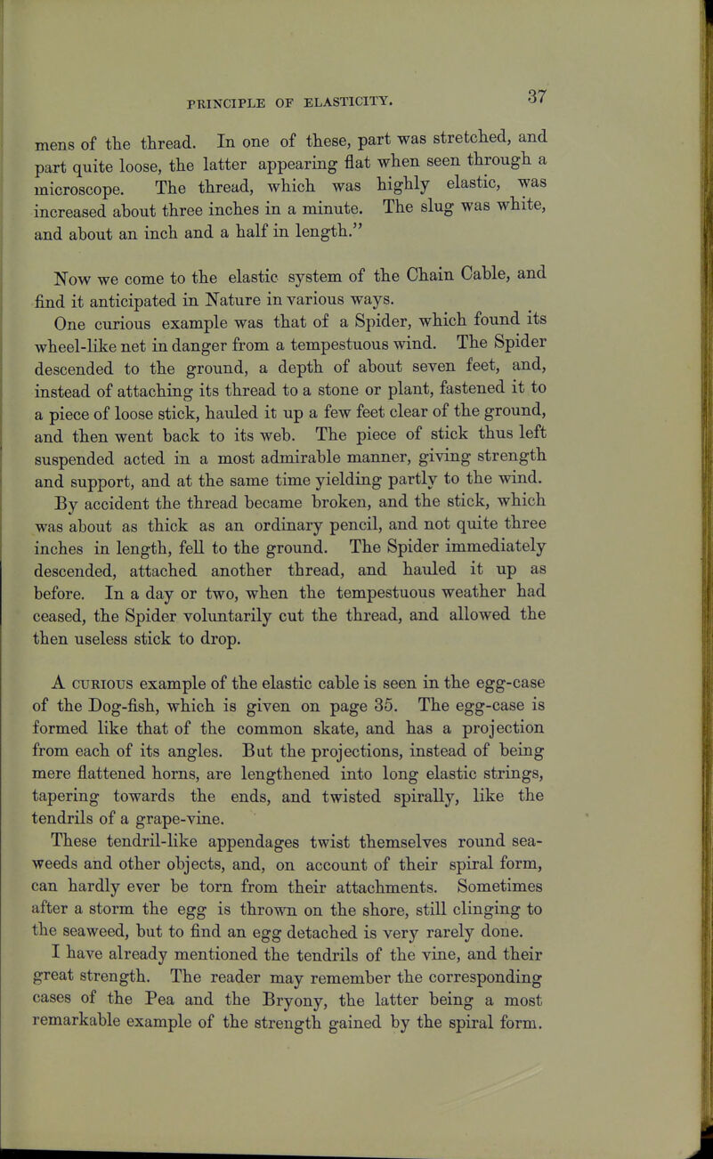 PRINCIPLE OF ELASTICITY. mens of the thread. In one of these, part was stretched, and part quite loose, the latter appearing flat when seen through a microscope. The thread, which was highly elastic, was increased about three inches in a minute. The slug was white, and about an inch and a half in length. Now we come to the elastic system of the Chain Cable, and find it anticipated in Nature in various ways. One curious example was that of a Spider, which found its wheel-like net in danger from a tempestuous wind. The Spider descended to the ground, a depth of about seven feet, and, instead of attaching its thread to a stone or plant, fastened it to a piece of loose stick, hauled it up a few feet clear of the ground, and then went back to its web. The piece of stick thus left suspended acted in a most admirable manner, giving strength and support, and at the same time yielding partly to the wind. By accident the thread became broken, and the stick, which was about as thick as an ordinary pencil, and not quite three inches in length, fell to the ground. The Spider immediately descended, attached another thread, and hauled it up as before. In a day or two, when the tempestuous weather had ceased, the Spider voluntarily cut the thread, and allowed the then useless stick to drop. A CURIOUS example of the elastic cable is seen in the egg-case of the Dog-fish, which is given on page 35. The egg-case is formed like that of the common skate, and has a projection from each of its angles. But the projections, instead of being mere flattened horns, are lengthened into long elastic strings, tapering towards the ends, and twisted spirally, like the tendrils of a grape-vine. These tendril-like appendages twist themselves round sea- weeds and other objects, and, on account of their spiral form, can hardly ever be torn from their attachments. Sometimes after a storm the egg is thrown on the shore, still clinging to the seaweed, but to find an egg detached is very rarely done. I have already mentioned the tendrils of the vine, and their great strength. The reader may remember the corresponding cases of the Pea and the Bryony, the latter being a most remarkable example of the strength gained by the spiral form.