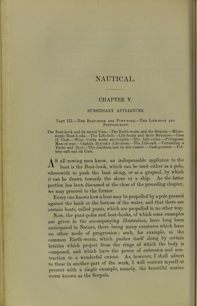 NAUTICAL. CHAPTEE V. SUBSIDIARY APPLIANCES. Part III.—The Boat-hook and Punt-pole.—The Life-buot and Pontoon-raft. The Boat-hook and its varied Uses.—The Earth-worm and the Serpula.—Micro- scopic Boat-hooks.—The Life-belt.—Life-boats and their Structure.—Uses of Cork.—Wine Corks made serviceable.—The Life-collar.—Portuguese Man-of-war.—Captain Boyton's Life-dress.—The Life-raft.—Victualling a Yacht and Boat.—The Janthina and its Air-vessels.—Cask-pontoon —Pot- tery-raft and its Uses. AS all rowing men know, an indispensable appliance to the boat is the Boat-hook, which can be used either as a pole, wherewith to push the boat along, or as a grapnel, by which it can be drawn towards the shore or a ship. As the latter portion has been discussed at the close of the preceding chapter, we may proceed to the former. Every one knows how a boat may be propelled by a pole pressed against the bank or the bottom of the water, and that there are certain boats, called punts, which are propelled in no other way. Now, the punt-poles and boat-hooks, of which some examples are given in the accompanying illustration, have long been anticipated in Nature, there being many creatures which have no other mode of progression; such, for example, as the common Earth-worm, which pushes itself along by certain bristles which project from the rings of which the body is composed, and which have the power of extension and con- traction to a wonderful extent. As, however, I shall advert to these in another part of the work, I will content myself at present with a single example, namely, the beautiful marine worm known as the Serpula.