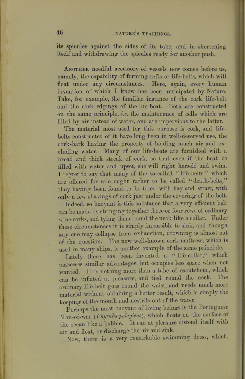 its spicules against tlie sides of its tube, and iu shortening itself and withdrawing the spicules ready for another push. Another needful accessory of vessels now comes before us, namely, the capability of forming rafts or life-belts, which will float under any circumstances. Here, again, every human invention of which I know has been anticipated by Nature. Take, for example, the familiar instance of the cork life-belt and the cork edgings of the life-boat. Both are constructed on the same principle, i.e. the maintenance of cells which are filled by air instead of water, and are impervious to the latter. The material most used for this purpose is cork, and life- belts constructed of it have long been in well-deserved use, the cork-bark having the property of holding much air and ex- cluding water. Many of our life-boats are furnished with a broad and thick streak of cork, so that even if the boat be filled with water and upset, she will right herself and swim. I regret to say that many of the so-called  life-belts  which are offered for sale ought rather to be called death-belts, they having been found to be filled with hay and straw, with only a few shavings of cork just under the covering of the belt. Indeed, so buoyant is this substance that a very efficient belt can be made by stringing together three or four rows of ordinary wine corks, and tying them round the neck like a collar. Under these circumstances it is simply impossible to sink, and though any one may collapse from exhaustion, drowning is almost out of the question. The now well-known cork mattress, which is used in many ships, is another example of the same principle. Lately there has been invented a  life-collar, which possesses similar advantages, but occupies less space when not wanted. It is nothing more than a tube of caoutchouc, which can be inflated at pleasure, and tied round the neck. The ordinary life-belt goes round the waist, and needs much more material without obtaining a better result, which is simply the keeping of the mouth and nostrils out of the water. Perhaps the most buoyant of living beings is the Portuguese Man-of-war {Physalis pelagicus), which floats on the surface of the ocean like a bubble. It can at pleasure distend itself with air and float, or discharge the air and sink. Now, there is a very remarkable swimming dress, which,