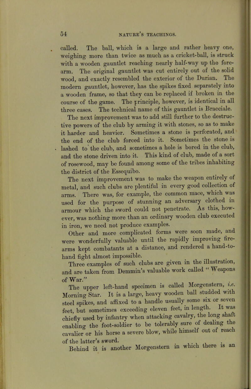 called. The ball, wliicli is a large and rather heavy one, weighing more than twice as much as a cricket-ball, is struck with a wooden gauntlet reaching nearly half-way up tho fore- arm. The original gauntlet was cut entirely out of the solid wood, and exactly resembled the exterior of the Durian. The modern gauntlet, however, has the spikes fixed separately into a wooden frame, so that they can be replaced if broken in the course of the game. The principle, however, is identical in all three cases. The technical name of this gauntlet is Bracciale. The next improvement was to add still further to the destruc- tive powers of the club by arming it with stones, so as to make it harder and heavier. Sometimes a stone is perforated, and the end of the club forced into it. Sometimes the stone is lashed to the club, and sometimes a hole is bored in the club, and the stone driven into it. This kind of club, made of sort of rosewood, may be found among some of the tribes inhabiting the district of the Essequibo. The next improvement was to make the weapon entirely of metal, and such clubs are plentiful in every good collection of arms. There was, for example, the common mace, which was used for the purpose of stunning an adversary clothed in armour which the sword could not penetrate. As this, how- ever, was nothing more than an ordinary wooden club executed in iron, we need not produce examples. Other and more complicated forms were soon made, and were wonderfully valuable untQ the rapidly improving fire- arms kept combatants at a distance, and rendered a hand-to- hand fight almost impossible. Three examples of such clubs are given in the iUustration, and are taken from Demmin's valuable work caUed « Weapons of War. The upper left-hand specimen is caUed Morgenstern, i.e. Morning Star. It is a large, heavy wooden ball studded with steel spikes, and affixed to a handle usually some six or seven feet, but sometimes exceeding eleven feet, in length. It was chiefly used by infantry when attacking cavaby, the long shaft enabling the foot-soldier to be tolerably sure of dealing the cavalier or his horse a severe blow, while himself out of reach of the latter's sword. , . , i Behind it is another Morgenstern in which there is an
