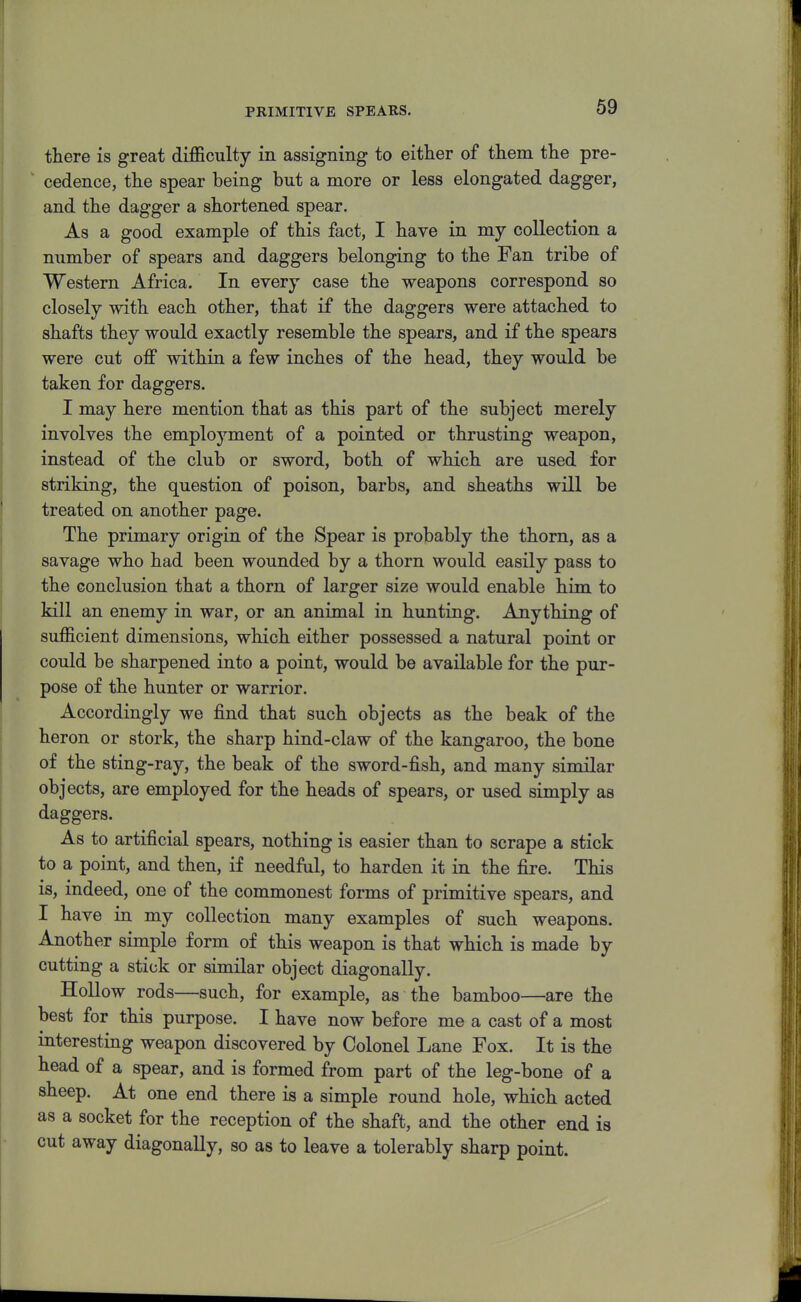 there is great difficulty in assigning to either of them the pre- cedence, the spear being but a more or less elongated dagger, and the dagger a shortened spear. As a good example of this fact, I have in my collection a number of spears and daggers belonging to the Fan tribe of Western Africa. In every case the weapons correspond so closely with each other, that if the daggers were attached to shafts they would exactly resemble the spears, and if the spears were cut off within a few inches of the head, they would be taken for daggers. I may here mention that as this part of the subject merely involves the employment of a pointed or thrusting weapon, instead of the club or sword, both of which are used for striking, the question of poison, barbs, and sheaths will be treated on another page. The primary origin of the Spear is probably the thorn, as a savage who had been wounded by a thorn would easily pass to the conclusion that a thorn of larger size would enable him to kill an enemy in war, or an animal in hunting. Anything of sufficient dimensions, which either possessed a natural point or could be sharpened into a point, would be available for the pur- pose of the hunter or warrior. Accordingly we find that such objects as the beak of the heron or stork, the sharp hind-claw of the kangaroo, the bone of the sting-ray, the beak of the sword-fish, and many similar objects, are employed for the heads of spears, or used simply as daggers. As to artificial spears, nothing is easier than to scrape a stick to a point, and then, if needful, to harden it in the fire. This is, indeed, one of the commonest forms of primitive spears, and I have in my collection many examples of such weapons. Another simple form of this weapon is that which is made by cutting a stick or similar object diagonally. Hollow rods—such, for example, as the bamboo—are the best for this purpose. I have now before me a cast of a most interesting weapon discovered by Colonel Lane Fox. It is the head of a spear, and is formed from part of the leg-bone of a sheep. At one end there is a simple round hole, which acted as a socket for the reception of the shaft, and the other end is cut away diagonally, so as to leave a tolerably sharp point.