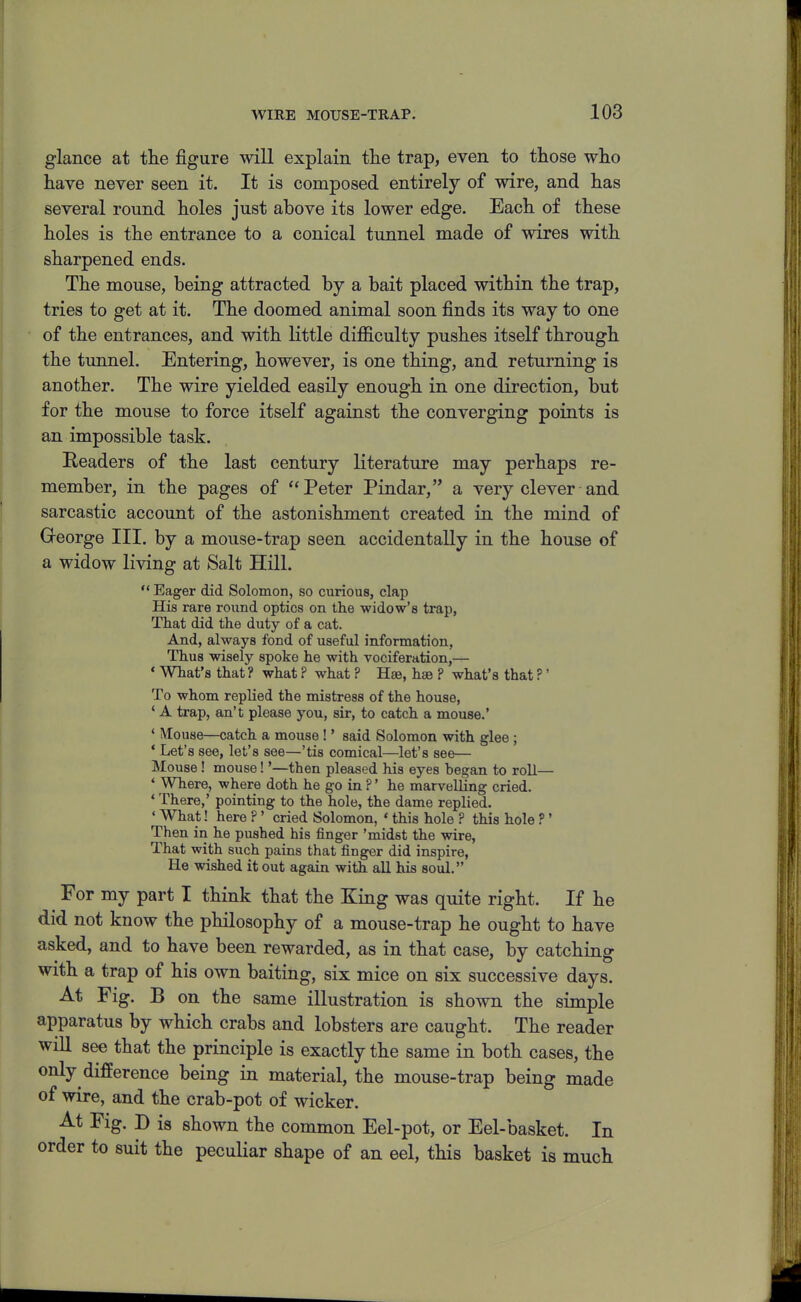glance at tlie figure will explain tlie trap, even to those wlio have never seen it. It is composed entirely of wire, and has several round holes just above its lower edge. Each of these holes is the entrance to a conical tunnel made of wires with sharpened ends. The mouse, being attracted by a bait placed within the trap, tries to get at it. The doomed animal soon finds its way to one of the entrances, and with little difficulty pushes itself through the tunnel. Entering, however, is one thing, and returning is another. The wire yielded easily enough in one direction, but for the mouse to force itself against the converging points is an impossible task. Readers of the last century literature may perhaps re- member, in the pages of Peter Pindar, a very clever and sarcastic account of the astonishment created in the mind of George III. by a mouse-trap seen accidentally in the house of a widow living at Salt Hill.  Eager did Solomon, so curious, clap His rare round optics on the widow's trap, That did the duty of a cat. And, always fond of useful information, Thus wisely spoke he with vociferation,— ' What's that ? what ? what ? Hse, hse ? what's that ?' To whom replied the mistress of the house, ' A trap, an't please you, sir, to catch a mouse.' ' Mouse—catch a mouse !' said Solomon with glee ; 'Let' s see, let's see—'tis comical—let's see— Mouse! mouse!'—then pleased his eyes began to roll— ' Where, where doth he go in ?' he marvelling cried. * There,' pointing to the hole, the dame replied. ' What! here ?' cried Solomon, ' this hole ? this hole ?' Then in he pushed his finger 'midst the wire, That with such pains that finger did inspire. He wished it out again with all his soul. For my part I think that the King was quite right. If he did not know the philosophy of a mouse-trap he ought to have asked, and to have been rewarded, as in that case, by catching with a trap of his own baiting, six mice on six successive days. At Fig. B on the same illustration is shown the simple apparatus by which crabs and lobsters are caught. The reader will see that the principle is exactly the same in both cases, the only difference being in material, the mouse-trap being made of wire, and the crab-pot of wicker. At Fig. D is shown the common Eel-pot, or Eel-basket. In order to suit the peculiar shape of an eel, this basket is much