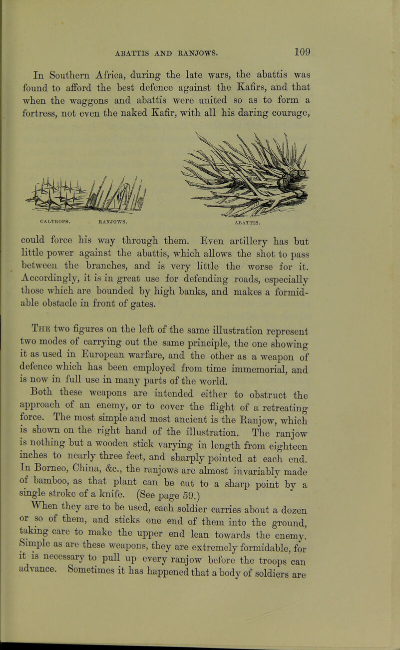 In Soiitlierii Africa, during the late wars, the abattis was found to afford the best defence against the Kafirs, and that when the waggons and abattis were united so as to form a fortress, not even the naked Kafir, with all his daring courage, CALTROPS. BANJ0W8. ABATTIS. could force his way through them. Even artillery has but little power against the abattis, which allows the shot to pass between the branches, and is very little the worse for it. Accordingly, it is in great use for defending roads, especially those which are bounded by high banks, and makes a formid- able obstacle in front of gates. The two figures on the left of the same illustration represent two modes of carrying out the same principle, the one showing it as used in European warfare, and the other as a weapon of defence which has been employed from time immemorial, and is now in full use in many parts of the world. Both these weapons are intended either to obstruct the approach of an enemy, or to cover the flight of a retreating force. The most simple and most ancient is the Eanjow, which is shown on the right hand of the illustration. The ranjow is nothing but a wooden stick varying in length from eighteen inches to nearly three feet, and sharply pointed at each end. In Borneo, China, &c., the ranjows are ahnost invariably made of bamboo, as that plant can be cut to a sharp point by a single stroke of a knife. (See page 59.) When they are to be used, each soldier carries about a dozen or so of them, and sticks one end of them into the ground, taking care to make the upper end lean towards the enemy. Simple as are these weapons, they are extremely formidable, for It IS necessary to pull up every ranjow before the troops can advance. Sometimes it has happened that a body of soldiers are