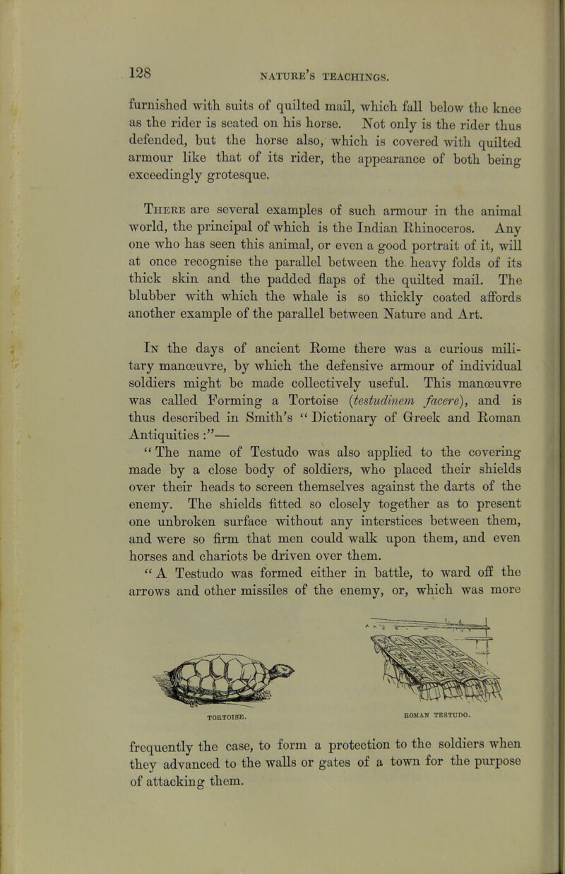 furnislied witli suits of quilted mail, wliicli fall below the knee as tlie rider is seated on his horse. Not only is the rider thus defended, but the horse also, which is covered with quilted armour like that of its rider, the appearance of both being exceedingly grotesque. There are several examples of such armour in the animal world, the principal of which is the Indian Ehinoceros. Any one who has seen this animal, or even a good portrait of it, will at once recognise the parallel between the. heavy folds of its thick skin and the padded flaps of the quilted mail. The blubber with which the whale is so thickly coated affords another example of the parallel between Nature and Art. In the days of ancient Eome there was a curious mili- tary manoeuvre, by which the defensive armour of individual soldiers might be made collectively useful. This manoeuvre was called Forming a Tortoise [testudinem facere), and is thus described in Smith's  Dictionary of Greek and Roman Antiquities — The name of Testudo was also applied to the covering made by a close body of soldiers, who placed their shields over their heads to screen themselves against the darts of the enemy. The shields fitted so closely together as to present one unbroken surface without any interstices between them, and were so firm that men could walk upon them, and even horses and chariots be driven over them.  A Testudo was formed either in battle, to ward off the arrows and other missiles of the enemy, or, which was more TOfiTOISE. SOMAN TBSTUDO. frequently the case, to form a protection to the soldiers when they advanced to the walls or gates of a town for the purpose of attacking them.