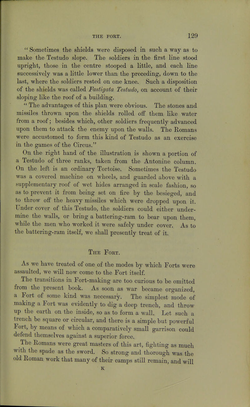 Sometimes the shields were disposed in such a way as to make the Testudo slope. The soldiers in the first line stood upright, those in the centre stooped a little, and each line successively was a little lower than the preceding, down to the last, where the soldiers rested on one knee. Such a disposition of the shields was called Fastigata Testudo, on account of their sloping like the roof of a building.  The advantages of this plan were obvious. The stones and missiles thrown upon the shields rolled oflp them like water from a roof; besides which, other soldiers frequently advanced upon them to attack the enemy upon the walls. The Romans were accustomed to form this kind of Testudo as an exercise in the games of the Circus. On the right hand of the illustration is shown a portion of a Testudo of three ranks, taken from the Antonine column. On the left is an ordinary Tortoise. Sometimes the Testudo was a covered machine on wheels, and guarded above with a supplementary roof of wet hides arranged in scale fashion, so as to prevent it from being set on fire by the besieged, and to throw ofi the heavy missiles which were dropped upon it. Under cover of this Testudo, the soldiers could either under- mine the walls, or bring a battering-ram to bear upon them, while the men who worked it were safely under cover. As to the battering-ram itself, we shall presently treat of it. The Fort. As we have treated of one of the modes by which Forts were assaulted, we will now come to the Fort itself. The transitions in Fort-making are too curious to be omitted from the present book. As soon as war became organized, a Fort of some kind was necessary. The simplest mode of making a Fort was evidently to dig a deep trench, and throw up the earth on the inside, so as to form a wall. Let such a trench be square or circular, and there is a simple but powerful Fort, by means of which a comparatively small garrison could defend themselves against a superior force. The Romans were great masters of this art, fighting as much with the spade as the sword. So strong and thorough was the old Roman work that many of their camps still remain, and will K