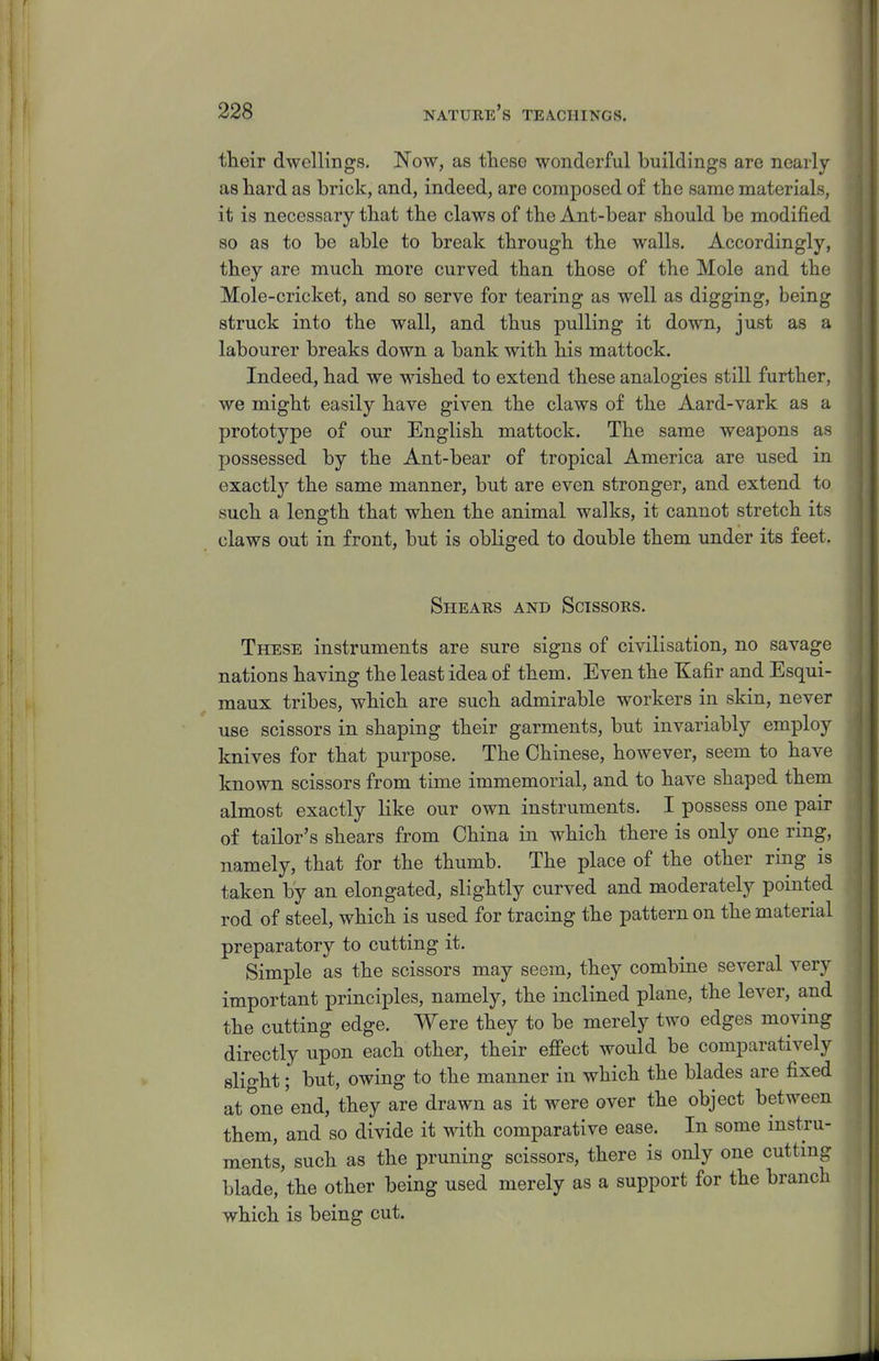 their dwellings. Now, as tliese wonderful buildings are nearly as hard as brick, and, indeed, are composed of the same materials, it is necessary that the claws of the Ant-bear should be modified so as to be able to break through the walls. Accordingly, they are much more curved than those of the Mole and the Mole-cricket, and so serve for tearing as well as digging, being struck into the wall, and thus pulling it down, just as a labourer breaks down a bank with his mattock. Indeed, had we wished to extend these analogies still further, we might easily have given the claws of the Aard-vark as a prototype of our English mattock. The same weapons as possessed by the Ant-bear of tropical America are used in exactlj^ the same manner, but are even stronger, and extend to such a length that when the animal walks, it cannot stretch its claws out in front, but is obliged to double them under its feet. Shears and Scissors. These instruments are sure signs of civilisation, no savage nations having the least idea of them. Even the Kafir and Esqui- maux tribes, which are such admirable workers in skin, never use scissors in shaping their garments, but invariably employ knives for that purpose. The Chinese, however, seem to have known scissors from time immemorial, and to have shaped them almost exactly like our own instruments. I possess one pair of tailor's shears from China in which there is only one ring, namely, that for the thumb. The place of the other ring is taken by an elongated, slightly curved and moderately pointed rod of steel, which is used for tracing the pattern on the material preparatory to cutting it. Simple as the scissors may seem, they combine several very important principles, namely, the inclined plane, the lever, and the cutting edge. Were they to be merely two edges moving directly upon each other, their efi'ect would be comparatively slio-ht; but, owing to the manner in which the blades are fixed at one'end, they are drawn as it were over the object between them, and so divide it with comparative ease. In some instTu- ments, such as the pruning scissors, there is only one cutting blade, the other being used merely as a support for the branch which is being cut.