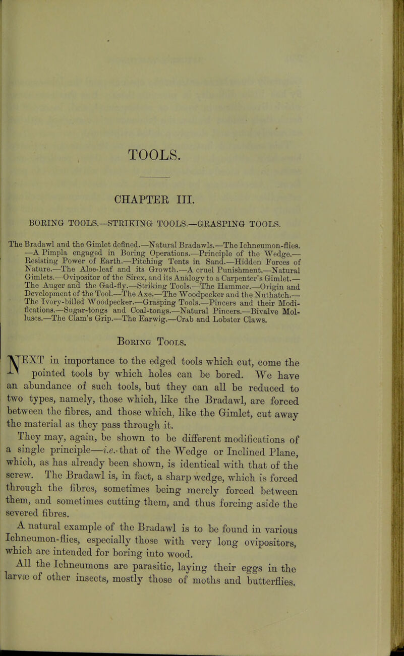 TOOLS. CHAPTER HI. BORING TOOLS.—STRIKING TOOLS—GRASPING TOOLS. The Bradawl and the Gimlet defined.—Natural Bradawls.—The Ichneumon-flies. —A Pimpla engaged in Boring Operations.—Principle of the Wedge.— Resisting Power of Earth.—Pitching Tents in Sand.—Hidden Forces of Nature.—The Aloe-leaf and its Growth.—A cruel Punishment.—Natural Gimlets.—Ovipositor of the Sirex, and its Analogy to a Carpenter's Gimlet.— The Auger and the Gad-fly.—Striking Tools.—The Hammer.—Origin and Development of the Tool.—The Axe.—The Woodpecker and the Nuthatch.— The Ivory-billed Woodpecker.—Grasping Tools.—Pincers and their Modi- fications.—Sugar-tongs and Coal-tongs.—Natural Pincers.—Bivalve Mol- luscs.—The Clam's Grip.—The Earwig.—Crab and Lobster Claws. Boring Tools. EXT in importance to the edged tools which cut, come the pointed tools by which holes can be bored. We have an abundance of such tools, but they can all be reduced to two types, namely, those which, like the Bradawl, are forced between the fibres, and those which, like the Gimlet, cut away the material as they pass through it. They may, again, be shown to be diflferent modifications of a single principle—e.e.-that of the Wedge or Inclined Plane, which, as has already been shown, is identical with that of the screw. The Bradawl is, in fact, a sharp wedge, which is forced through the fibres, sometimes being merely forced between them, and sometimes cutting them, and thus forcing aside the severed fibres. A natural example of the Bradawl is to be found in various Ichneumon-flies, especially those with very long ovipositors, which are intended for boring into wood. All the Ichneumons are parasitic, laying their eggs in the larvae of other insects, mostly those of moths and butterflies.