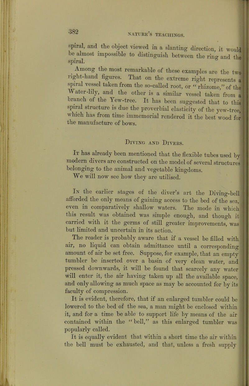 spiral, and the object viewed in a slanting direction, it would be almost impossible to distinguish between the ring and tlie spiral. Among the most remarkable of these examples are the tv. o right-hand figures. That on the extreme right represents u spiral vessel taken from the so-called root, or rhizome, of tho Water-lily, and the other is a simHar vessel taken from a branch of the Yew-tree. It has been suggested that to thk spiral structure is due the proverbial elasticity of the yew-trc ■ which has from time immemorial rendered it the best wood for the manufacture of bows. Diving and Divers. It has already been mentioned that the flexible tubes used b modern divers are constructed on the model of several structure belonging to the animal and vegetable kingdoms. We will now see how they are utilised. In the earlier stages of the diver's art the Diving-be afforded the only means of gaining access to the bed of the sea, even in comparatively shallow waters. The mode in whic this result was obtained was simple enough, and though it carried with it the germs of stiU greater improvements, was but limited and uncertain in its action. The reader is probably aware that if a vessel be filled wit air, no liquid can obtain admittance until a corresponding amount of air be set free. Suppose, for example, that an empty tumbler be inserted over a basin of very clean water, and pressed downwards, it will be found that scarcely any water will enter it, the air having taken up all the available space, and only allowing as much space as may be accounted for by its faculty of compression. It is evident, therefore, that if an enlarged tumbler could be lowered to the bed of the sea, a man might be enclosed withia it, and for a time be able to support life by means of the air contained within the bell, as this enlarged tumbler was popularly called. It is equally evident that within a short time the air within the bell must be exhausted, and that, unless a fresh supply