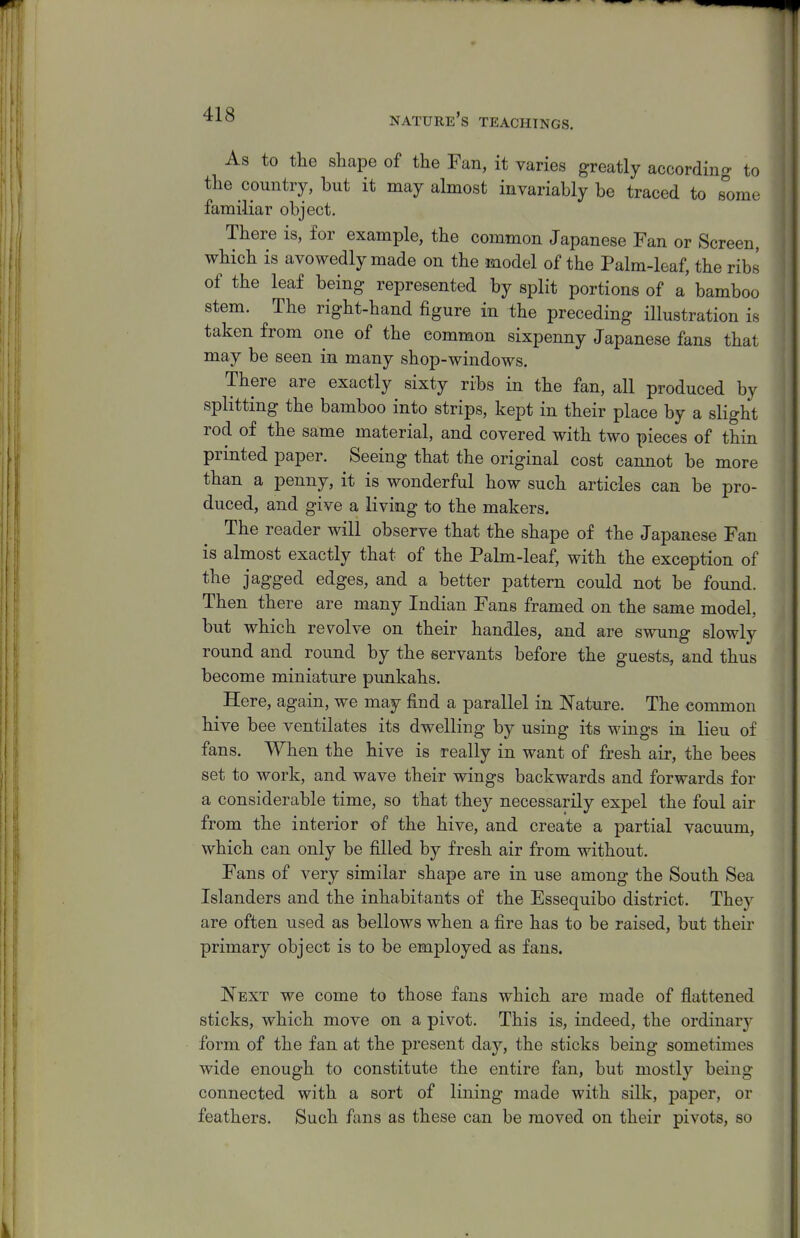 As to the shape of the Fan, it varies greatly according to the country, but it may almost invariably be traced to some familiar object. There is, for example, the common Japanese Fan or Screen, which is avowedly made on the model of the Palm-leaf, the ribs of the leaf being represented by split portions of a' bamboo stem. The right-hand figure in the preceding illustration is taken from one of the common sixpenny Japanese fans that may be seen in many shop-windows. There are exactly sixty ribs in the fan, all produced by splitting the bamboo into strips, kept in their place by a slight rod of the same material, and covered with two pieces of thin printed paper. Seeing that the original cost cannot be more than a penny, it is wonderful how such articles can be pro- duced, and give a living to the makers. The reader will observe that the shape of the Japanese Fan is almost exactly that of the Palm-leaf, with the exception of the jagged edges, and a better pattern could not be found. Then there are many Indian Fans framed on the same model, but which revolve on their handles, and are swung slowly round and round by the servants before the guests, and thus become miniature punkahs. Here, again, we may find a parallel in Nature. The common hive bee ventilates its dwelling by using its wings in lieu of fans. When the hive is really in want of fresh air, the bees set to work, and wave their wings backwards and forwards for a considerable time, so that they necessarily expel the foul air from the interior of the hive, and create a partial vacuum, which can only be filled by fresh air from without. Fans of very similar shape are in use among the South Sea Islanders and the inhabitants of the Essequibo district. They are often used as bellows when a fire has to be raised, but their primary object is to be employed as fans. Next we come to those fans which are made of flattened sticks, which move on a pivot. This is, indeed, the ordinarj- form of the fan at the present day, the sticks being sometimes wide enough to constitute the entire fan, but mostly being connected with a sort of lining made with silk, paper, or feathers. Such fans as these can be moved on their pivots, so