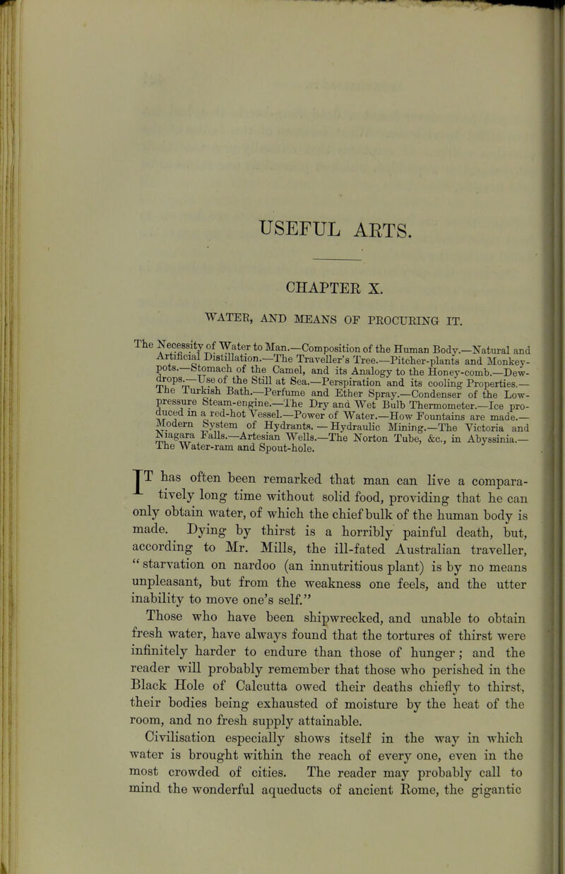 USEFUL AETS. CHAPTER X. WATEE, AND MEANS OF PEOCUEING IT. The Necessity of Water to Man.-Composition of the Human Body.-Natural and Artificial Distillation.—The Traveller's Tree.-Pitcher-plants and Monkey- pots.—btomach of the Camel, and its Analogy to the Honey-comb.—Dew- mu^^'r^.^^^^J^^ Sea.—Perspiration and its cooling Properties.— ilie lurkish Bath.—Perfume and Ether Spray.—Condenser of the Low- pressure Steam-engine.—The Dry and Wet Bulb Thermometer.—Ice pro- duced in a red-hot Vessel.—Power of Water.—How Fountains are made.— Modern System of Hydrants. — Hydraulic Mining.—The Victoria and Niagara Falls.—Artesian Wells.—The Norton Tube, &c., in Abyssinia.— The Water-ram and Spout-hole. TT has often been remarked that man can live a compara- -■- tively long time without solid food, providing that he can only obtain water, of which the chief bulk of the human body is made. Dying by thirst is a horribly painful death, but, according to Mr. Mills, the ill-fated Australian traveller, starvation on nardoo (an innutritions plant) is by no means unpleasant, but from the weakness one feels, and the utter inability to move one's self. Those who have been shipwrecked, and unable to obtain fresh water, have always found that the tortures of thirst were infinitely harder to endure than those of hunger; and the reader will probably remember that those who perished in the Black Hole of Calcutta owed their deaths chiefly to thirst, their bodies being exhausted of moisture by the heat of the room, and no fresh supply attainable. Civilisation especially shows itself in the way in which water is brought within the reach of every one, even in the most crowded of cities. The reader may probably call to mind the wonderful aqueducts of ancient Rome, the gigantic