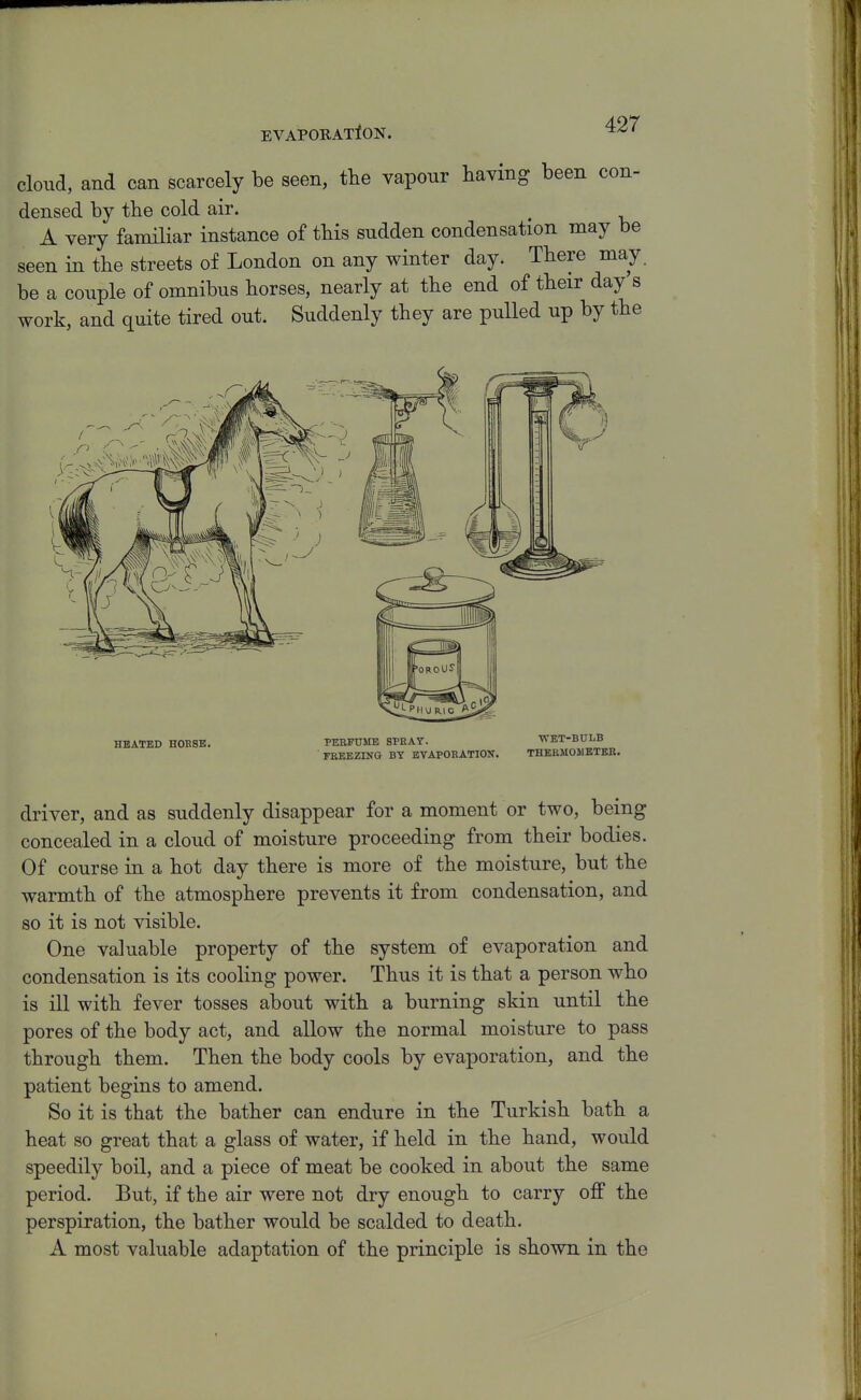 cloud, and can scarcely be seen, tlie vapour having been con- densed by the cold air. A very familiar instance of tbis sudden condensation may be seen in tbe streets of London on any winter day. Tbere may. be a couple of omnibus borses, nearly at tbe end of tbeir day s work, and quite tired out. Suddenly they are pulled up by tbe driver, and as suddenly disappear for a moment or two, being concealed in a cloud of moisture proceeding from tbeir bodies. Of course in a bot day tbere is more of tbe moisture, but tbe warmtb of tbe atmosphere prevents it from condensation, and so it is not visible. One valuable property of the system of evaporation and condensation is its cooling power. Thus it is that a person who is ill with fever tosses about with a burning skin until the pores of the body act, and allow the normal moisture to pass through them. Then the body cools by evaporation, and the patient begins to amend. So it is that the bather can endure in the Turkish bath a heat so great that a glass of water, if held in the hand, would speedily boil, and a piece of meat be cooked in about the same period. But, if the air were not dry enough to carry off the perspiration, the bather would be scalded to death. A most valuable adaptation of the principle is shown in the