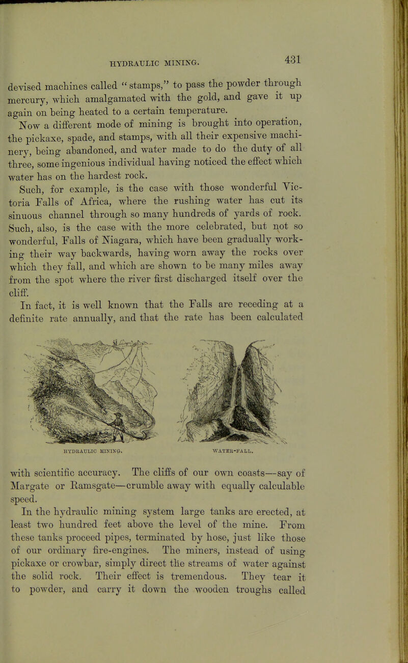 HYDRAULIC MINING. devised maclimes called  stamps, to pass the powder through mercury, which amalgamated with the gold, and gave it up again on being heated to a certain temperature. Now a different mode of mining is brought into operation, the pickaxe, spade, and stamps, with all their expensive machi- nery, being abandoned, and water made to do the duty of all three, some ingenious individual having noticed the effect which water has on the hardest rock. Such, for example, is the case with those wonderful Vic- toria Falls of Africa, where the rushing water has cut its sinuous channel through so many hundreds of yards of rock. Such, also, is the case with the more celebrated, but not so wonderful. Falls of Niagara, which have been gradually work- ing their way backwards, having worn away the rocks over which they fall, and which are shown to be many miles away from the spot where the river first discharged itself over the cliff In fact, it is well known that the Falls are receding at a definite rate annually, and that the rate has been calculated HYDRAULIC MIKINO. WATEE-FALL. with scientific accuracy. The cliffs of our own coasts—say of Margate or Ramsgate—crumble away with equally calculable speed. In the hydraulic mining system large tanks are erected, at least two hundred feet above the level of the mine. From these tanks proceed pipes, terminated by hose, just like those of our ordinary fire-engines. The miners, instead of using pickaxe or crowbar, simply direct the streams of water against the solid rock. Their effect is tremendous. They tear it to powder, and carry it down the wooden troughs called