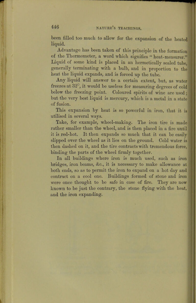 been filled too much to allow for the expansion of the heated liquid. Advantage has been taken of this principle in the formation of the Thermometer, a word which signifies  heat-measurer. Liquid of some kind is placed in an hermetically sealed tube, generally terminating with a bulb, and in proportion to the heat the liquid expands, and is forced up the tube. Any liquid will answer to a certain extent, but, as water freezes at 32°, it would be useless for measuring degrees of cold below the freezing point. Coloured spirits of wine are used ; but the very best liquid is mercury, which is a metal in a stad of fusion. This expansion by heat is so powerful in iron, that it is utilised in several ways. Take, for example, wheel-making. The iron tire is made rather smaller than the wheel, and is then placed in a fire until it is red-hot. It then expands so much that it can be easily slipped over the wheel as it lies on the ground. Cold water is then dashed on it, and the tire contracts with tremendous force, binding the parts of the wheel firmly together. In all buildings where iron is much used, such as iron bridges, iron beams, &c., it is necessary to make allowance at both ends, so as to permit the iron to expand on a hot day and contract on a cool one. Buildings formed of stone and iron were once thought to be safe in case of fire. They are now known to be just the contrary, the stone flying with the heat, and the iron expanding.