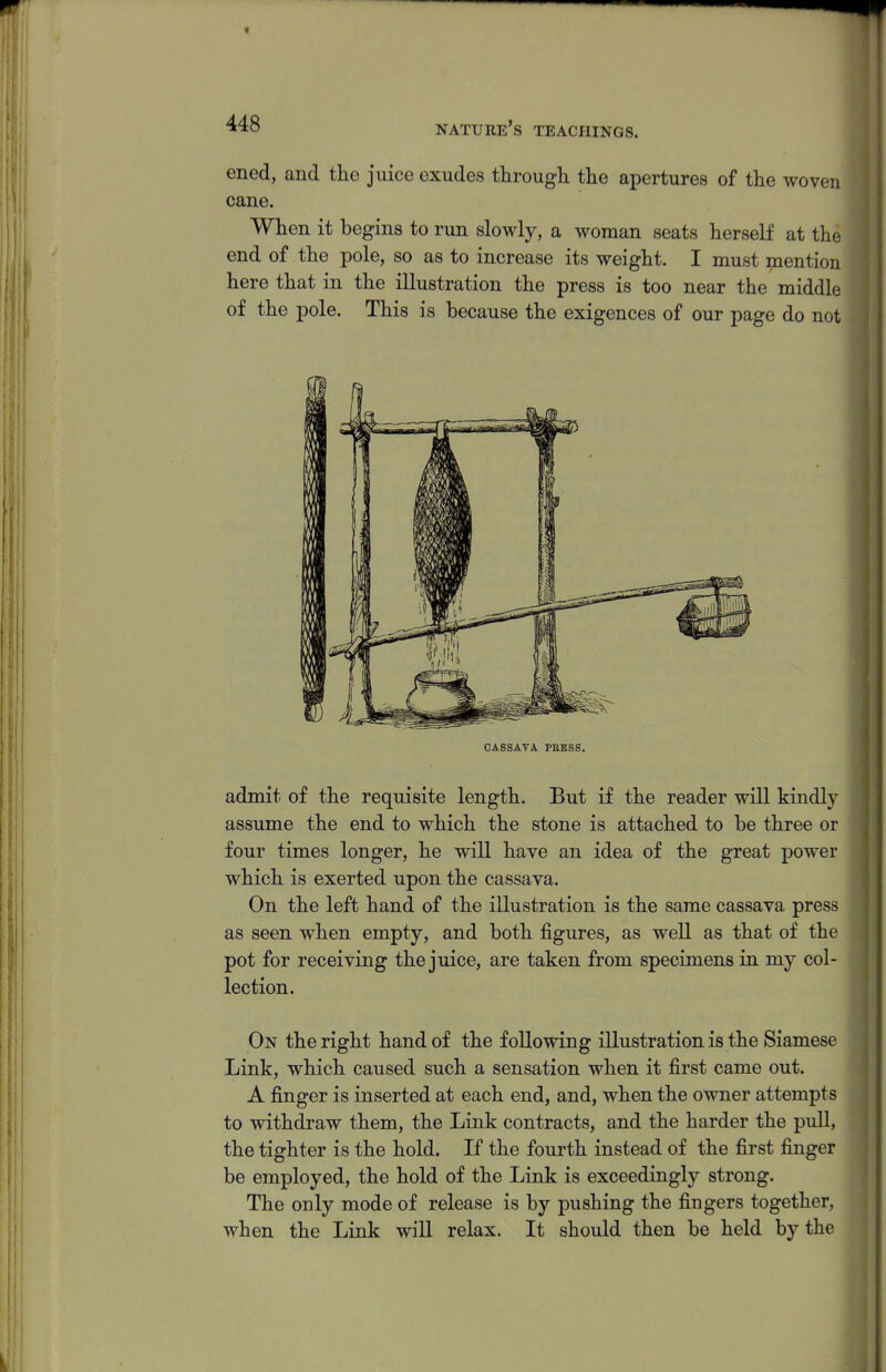 ened, and the juice exudes through the apertures of the woven cane. When it begins to run slowly, a woman seats herself at the end of the pole, so as to increase its weight. I must mention here that in the illustration the press is too near the middle of the pole. This is because the exigences of our page do not CASSAVA PBK8S. admit of the requisite length. But if the reader will kindly assume the end to which the stone is attached to be three or four times longer, he will have an idea of the great power which is exerted upon the cassava. On the left hand of the illustration is the same cassava press as seen when empty, and both figures, as well as that of the pot for receiving the juice, are taken from specimens in my col- lection. On the right hand of the following illustration is the Siamese Link, which caused such a sensation when it first came out. A finger is inserted at each end, and, when the owner attempts to withdraw them, the Link contracts, and the harder the pull, the tighter is the hold. If the fourth instead of the first finger be employed, the hold of the Link is exceedingly strong. The only mode of release is by pushing the fingers together, when the Link will relax. It should then be held by the