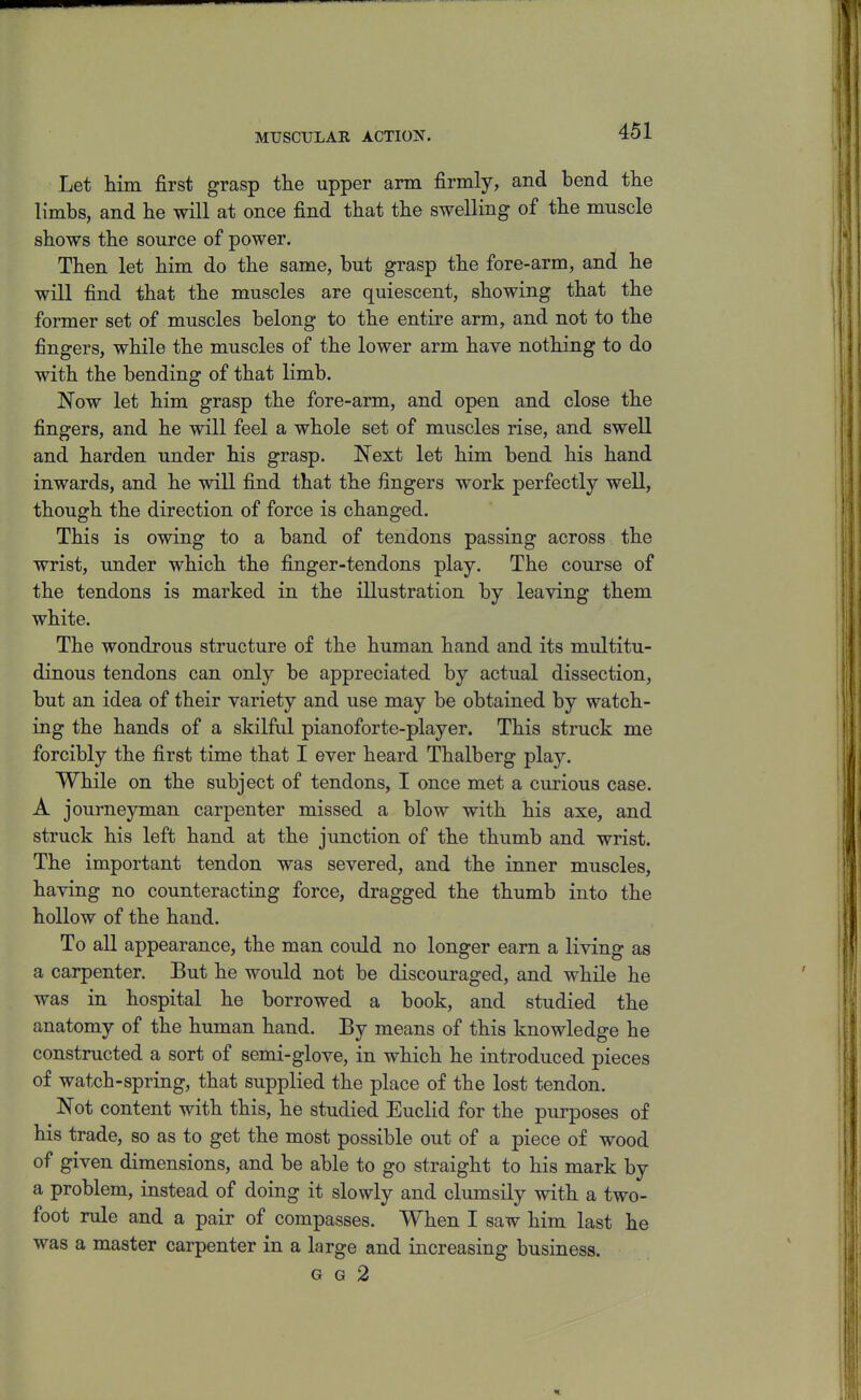 MUSCULAR ACTION. Let Hm first grasp tlie upper arm firmly, and bend the limbs, and he will at once find that the swelling of the muscle shows the source of power. Then let him do the same, but grasp the fore-arm, and he will find that the muscles are quiescent, showing that the former set of muscles belong to the entire arm, and not to the fingers, while the muscles of the lower arm have nothing to do with the bending of that limb. Now let him grasp the fore-arm, and open and close the fingers, and he will feel a whole set of muscles rise, and swell and harden under his grasp. Next let him bend his hand inwards, and he will find that the fingers work perfectly well, though the direction of force is changed. This is owing to a band of tendons passing across the wrist, under which the finger-tendons play. The course of the tendons is marked in the illustration by leaving them white. The wondrous structure of the human hand and its multitu- dinous tendons can only be appreciated by actual dissection, but an idea of their variety and use may be obtained by watch- ing the hands of a skilful pianoforte-player. This struck me forcibly the first time that I ever heard Thalberg play. While on the subject of tendons, I once met a curious case. A journeyman carpenter missed a blow with his axe, and struck his left hand at the junction of the thumb and wrist. The important tendon was severed, and the inner muscles, having no counteracting force, dragged the thumb into the hollow of the hand. To all appearance, the man could no longer earn a living as a carpenter. But he would not be discouraged, and while he was in hospital he borrowed a book, and studied the anatomy of the human hand. By means of this knowledge he constructed a sort of semi-glove, in which he introduced pieces of watch-spring, that supplied the place of the lost tendon. Not content with this, he studied Euclid for the purposes of his trade, so as to get the most possible out of a piece of wood of given dimensions, and be able to go straight to his mark by a problem, instead of doing it slowly and clumsily with a two- foot rule and a pair of compasses. When I saw him last he was a master carpenter in a large and increasing business. G G 2