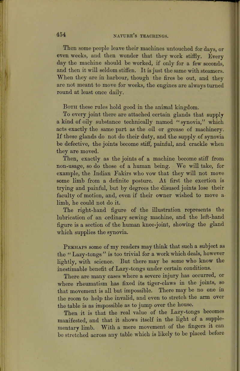 Then some people leave their machines untouched for days, or even weeks, and then wonder that they work stiffly. Every day the machine should be worked, if only for a few seconds, and then it will seldom stiffen. It is just the same with steamers. When they are in harbour, though the fires be out, and they are not meant to move for weeks, the engines are always turned round at least once daily. Both these rules hold good in the animal kingdom. To every joint there are attached certain glands that supply a kind of oily substance technically named  synovia, which acts exactly the same part as the oil or grease of machinery. If these glands do not do their duty, and the supply of synovia be defective, the joints become stiff, painful, and crackle when they are moved. Then, exactly as the joints of a machine become stiff from non-usage, so do those of a human being. We will take, for example, the Indian Fakirs who vow that they will not move some limb from a definite posture. At first the exertion is trying and painful, but by degrees the disused joints lose their faculty of motion, and, even if their owner wished to move a limb, he could not do it. The right-hand figure of the illustration represents the lubrication of an ordinary sewing machine, and the left-hand figure is a section of the human knee-joint, showing the gland which supplies the synovia. Perhaps some of my readers may think that such a subject as the  Lazy-tongs  is too trivial for a work which deals, however lightly, with science. But there may be some who know the inestimable benefit of Lazy-tongs under certain conditions. There are many cases where a severe injury has occurred, or where rheumatism has fixed its tiger-claws in the joints, so that movement is all but impossible. There may be no one in the room to help the invalid, and even to stretch the arm over the table is as impossible as to jump over the house. Then it is that the real value of the Lazy-tongs becomes manifested, and that it shows itself in the light of a supple- mentary limb. With a mere movement of the fingers it can be stretched across any table which is likely to be placed before